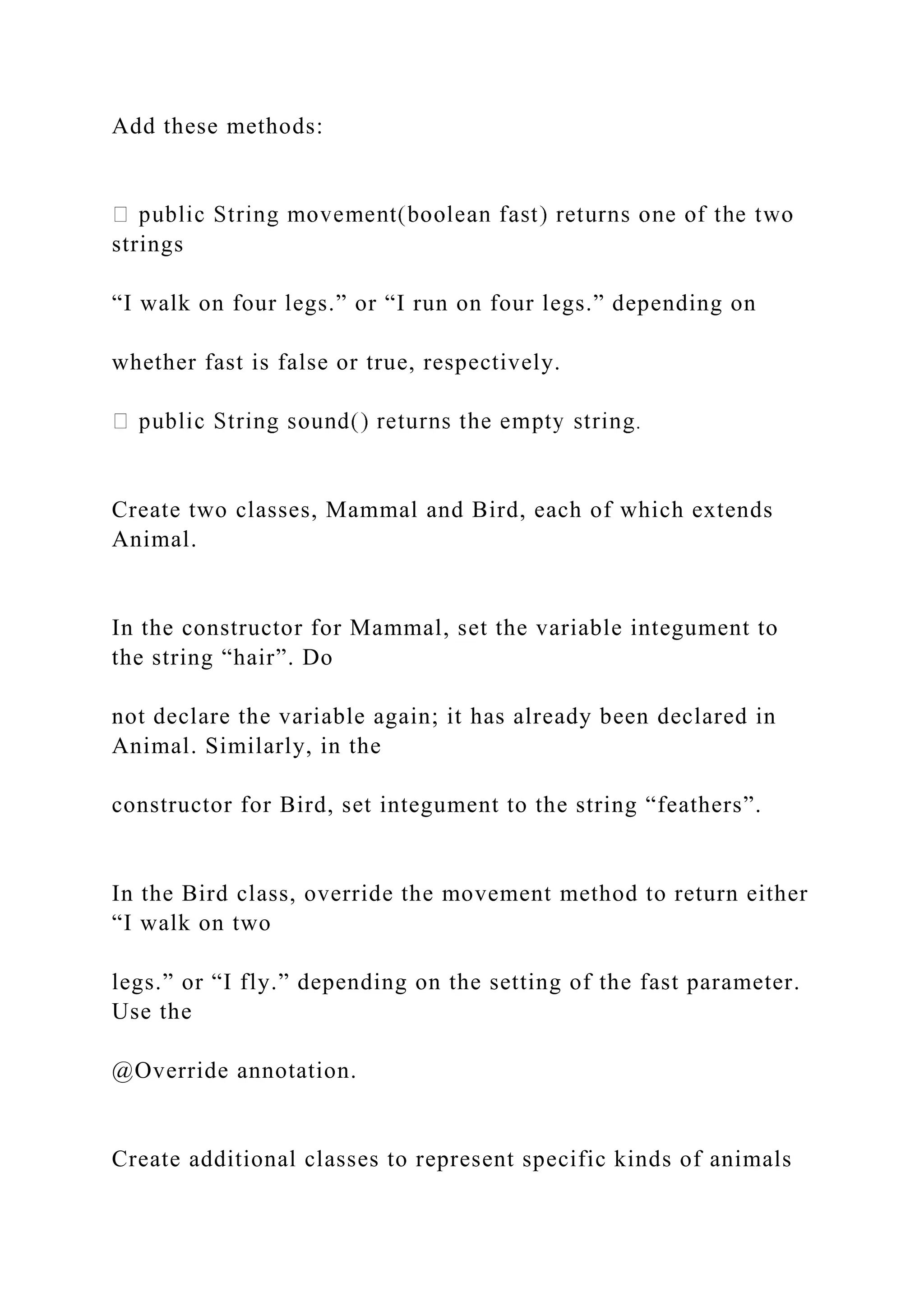 Add these methods:
strings
“I walk on four legs.” or “I run on four legs.” depending on
whether fast is false or true, respectively.
Create two classes, Mammal and Bird, each of which extends
Animal.
In the constructor for Mammal, set the variable integument to
the string “hair”. Do
not declare the variable again; it has already been declared in
Animal. Similarly, in the
constructor for Bird, set integument to the string “feathers”.
In the Bird class, override the movement method to return either
“I walk on two
legs.” or “I fly.” depending on the setting of the fast parameter.
Use the
@Override annotation.
Create additional classes to represent specific kinds of animals
 