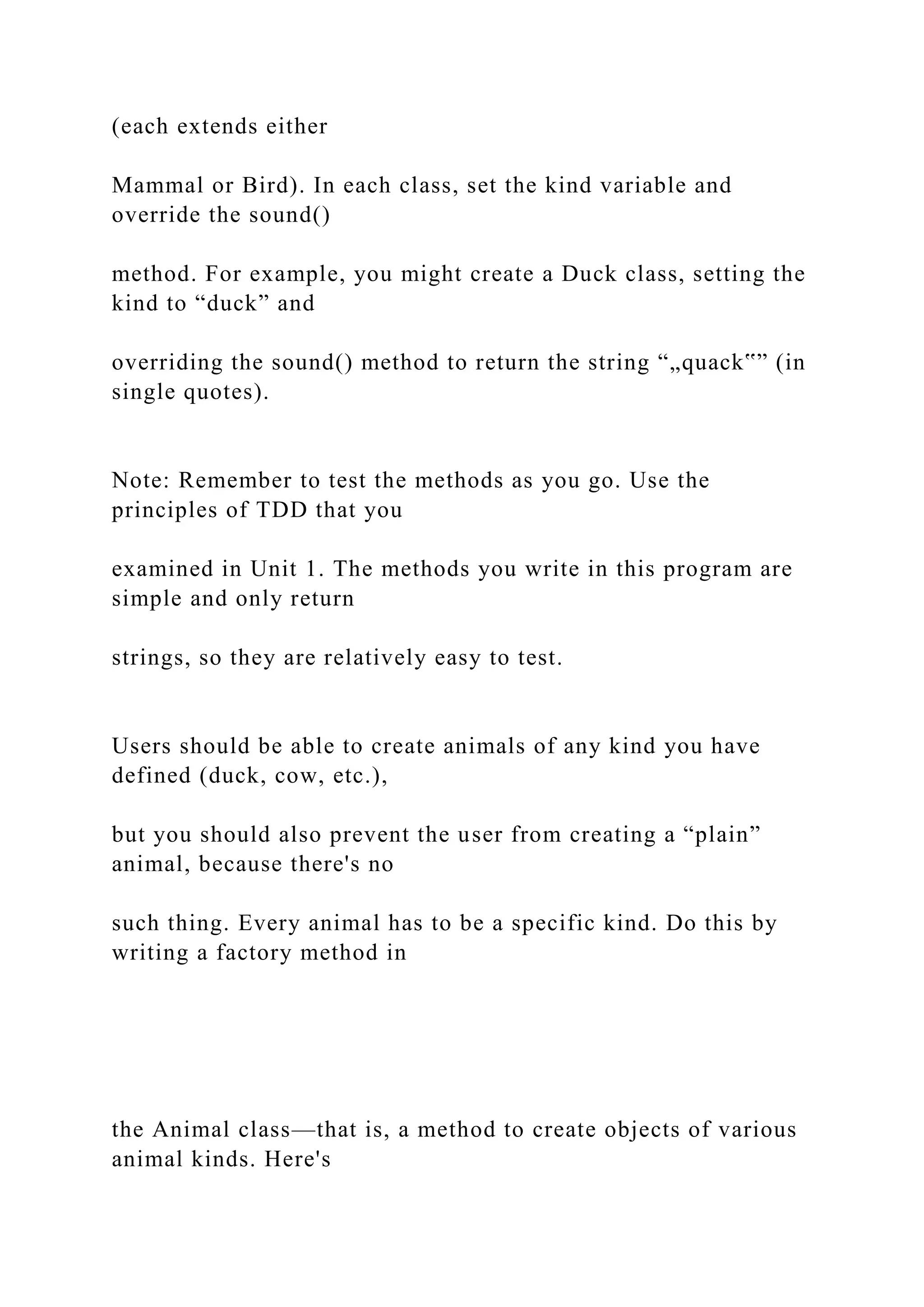 (each extends either
Mammal or Bird). In each class, set the kind variable and
override the sound()
method. For example, you might create a Duck class, setting the
kind to “duck” and
overriding the sound() method to return the string “„quack‟” (in
single quotes).
Note: Remember to test the methods as you go. Use the
principles of TDD that you
examined in Unit 1. The methods you write in this program are
simple and only return
strings, so they are relatively easy to test.
Users should be able to create animals of any kind you have
defined (duck, cow, etc.),
but you should also prevent the user from creating a “plain”
animal, because there's no
such thing. Every animal has to be a specific kind. Do this by
writing a factory method in
the Animal class—that is, a method to create objects of various
animal kinds. Here's
 