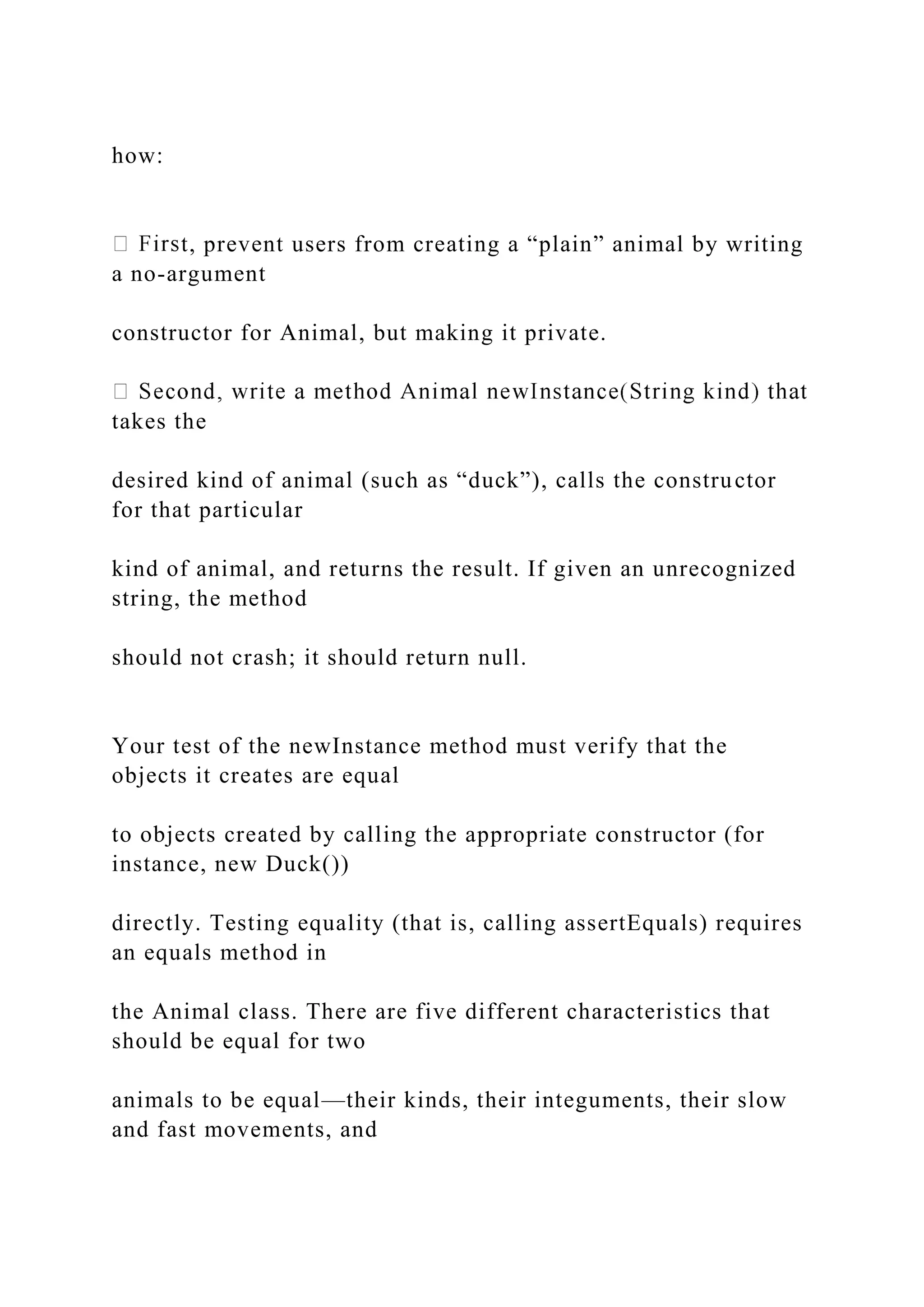 how:
t, prevent users from creating a “plain” animal by writing
a no-argument
constructor for Animal, but making it private.
takes the
desired kind of animal (such as “duck”), calls the constructor
for that particular
kind of animal, and returns the result. If given an unrecognized
string, the method
should not crash; it should return null.
Your test of the newInstance method must verify that the
objects it creates are equal
to objects created by calling the appropriate constructor (for
instance, new Duck())
directly. Testing equality (that is, calling assertEquals) requires
an equals method in
the Animal class. There are five different characteristics that
should be equal for two
animals to be equal—their kinds, their integuments, their slow
and fast movements, and
 