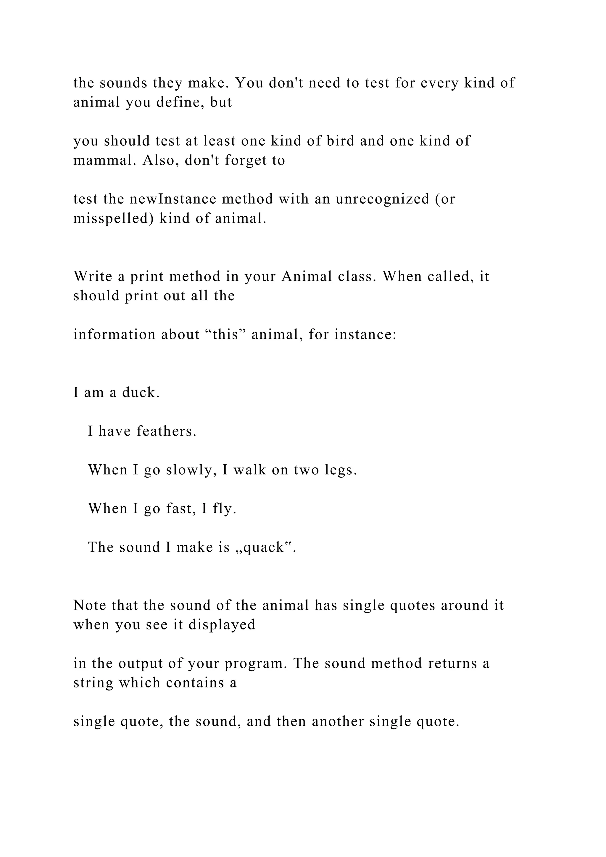 the sounds they make. You don't need to test for every kind of
animal you define, but
you should test at least one kind of bird and one kind of
mammal. Also, don't forget to
test the newInstance method with an unrecognized (or
misspelled) kind of animal.
Write a print method in your Animal class. When called, it
should print out all the
information about “this” animal, for instance:
I am a duck.
I have feathers.
When I go slowly, I walk on two legs.
When I go fast, I fly.
The sound I make is „quack‟.
Note that the sound of the animal has single quotes around it
when you see it displayed
in the output of your program. The sound method returns a
string which contains a
single quote, the sound, and then another single quote.
 