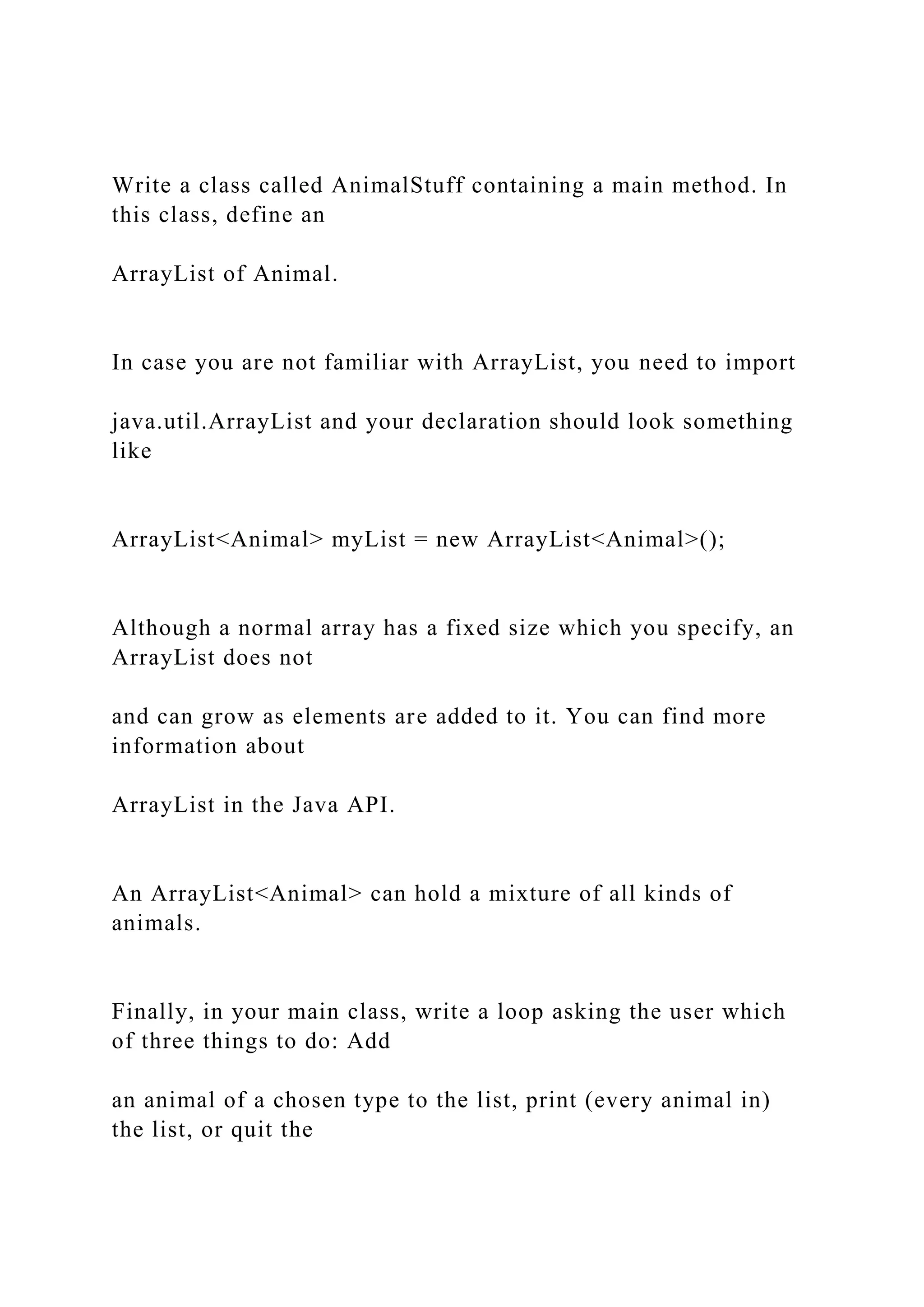 Write a class called AnimalStuff containing a main method. In
this class, define an
ArrayList of Animal.
In case you are not familiar with ArrayList, you need to import
java.util.ArrayList and your declaration should look something
like
ArrayList<Animal> myList = new ArrayList<Animal>();
Although a normal array has a fixed size which you specify, an
ArrayList does not
and can grow as elements are added to it. You can find more
information about
ArrayList in the Java API.
An ArrayList<Animal> can hold a mixture of all kinds of
animals.
Finally, in your main class, write a loop asking the user which
of three things to do: Add
an animal of a chosen type to the list, print (every animal in)
the list, or quit the
 