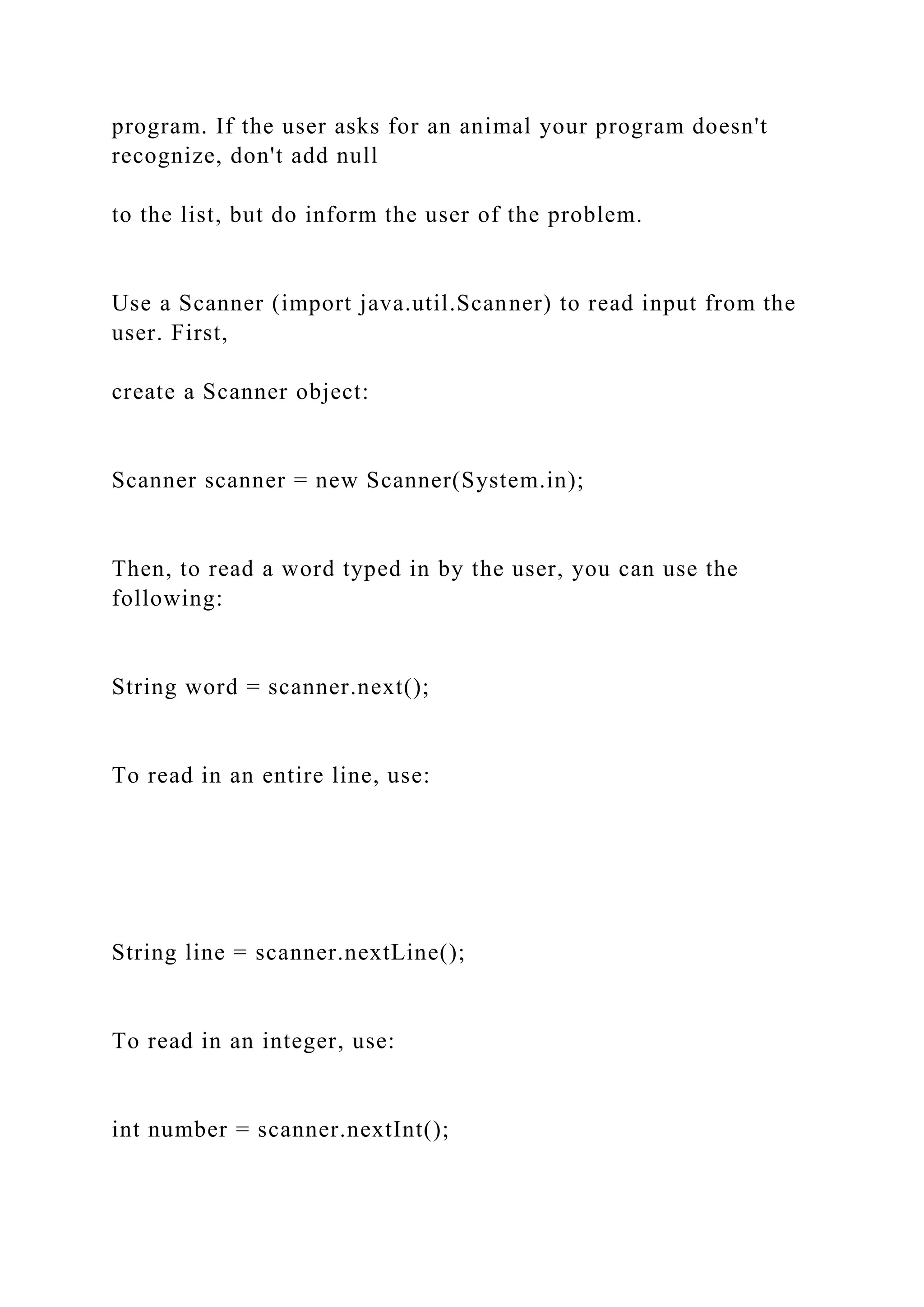 program. If the user asks for an animal your program doesn't
recognize, don't add null
to the list, but do inform the user of the problem.
Use a Scanner (import java.util.Scanner) to read input from the
user. First,
create a Scanner object:
Scanner scanner = new Scanner(System.in);
Then, to read a word typed in by the user, you can use the
following:
String word = scanner.next();
To read in an entire line, use:
String line = scanner.nextLine();
To read in an integer, use:
int number = scanner.nextInt();
 