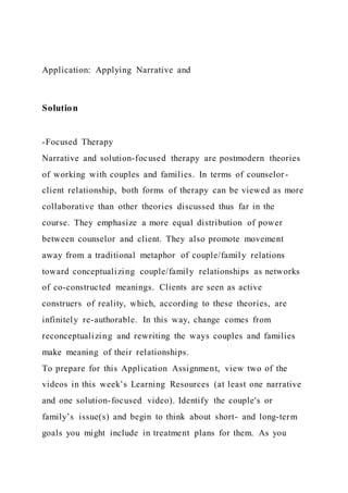 Application: Applying Narrative and
Solution
-Focused Therapy
Narrative and solution-focused therapy are postmodern theories
of working with couples and families. In terms of counselor -
client relationship, both forms of therapy can be viewed as more
collaborative than other theories discussed thus far in the
course. They emphasize a more equal distribution of power
between counselor and client. They also promote movement
away from a traditional metaphor of couple/family relations
toward conceptualizing couple/family relationships as networks
of co-constructed meanings. Clients are seen as active
construers of reality, which, according to these theories, are
infinitely re-authorable. In this way, change comes from
reconceptualizing and rewriting the ways couples and families
make meaning of their relationships.
To prepare for this Application Assignment, view two of the
videos in this week’s Learning Resources (at least one narrative
and one solution-focused video). Identify the couple's or
family’s issue(s) and begin to think about short- and long-term
goals you might include in treatment plans for them. As you
 