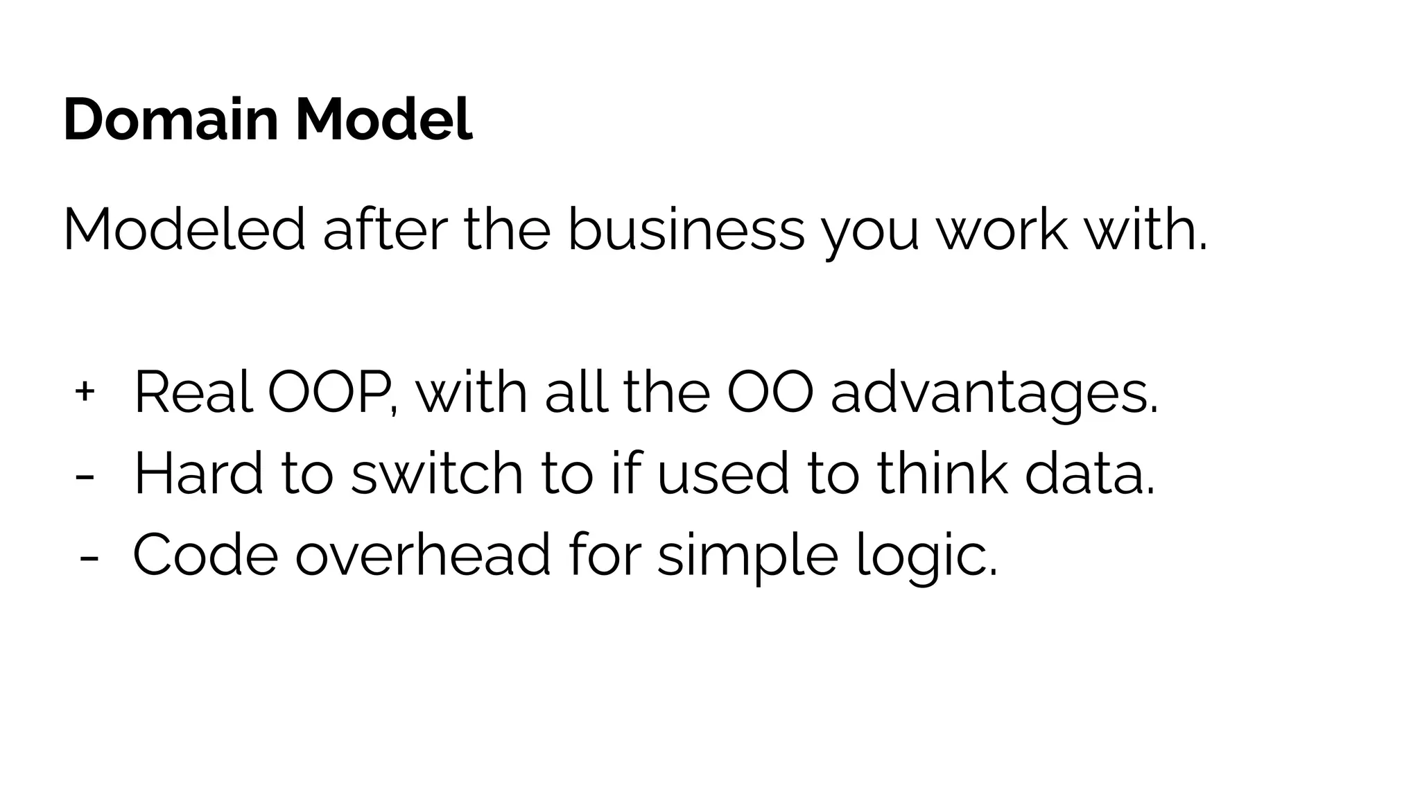 Domain Model
Modeled after the business you work with.
+ Real OOP, with all the OO advantages.
- Hard to switch to if used to think data.
- Code overhead for simple logic.
 