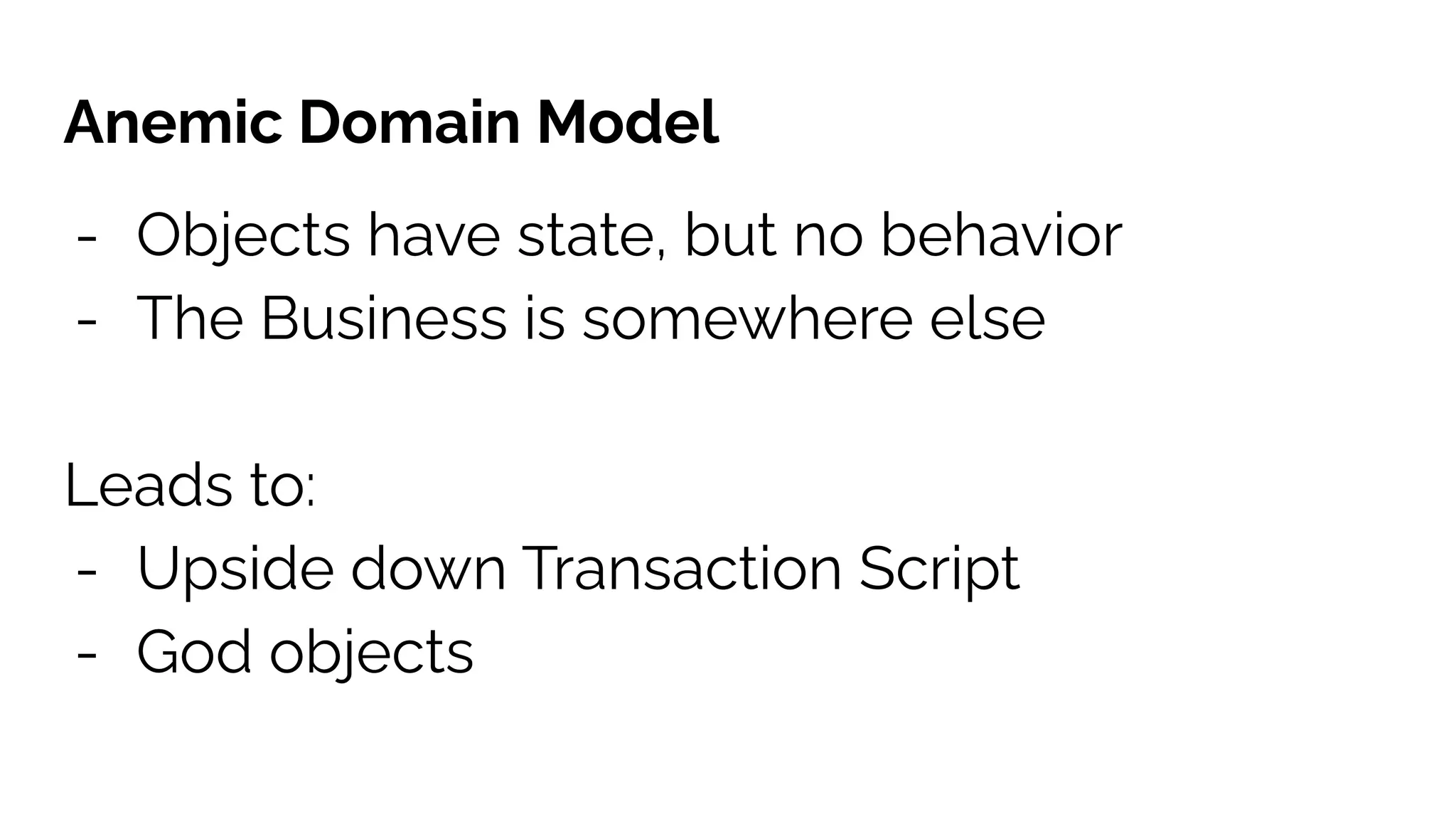 Anemic Domain Model
- Objects have state, but no behavior
- The Business is somewhere else
Leads to:
- Upside down Transaction Script
- God objects
 