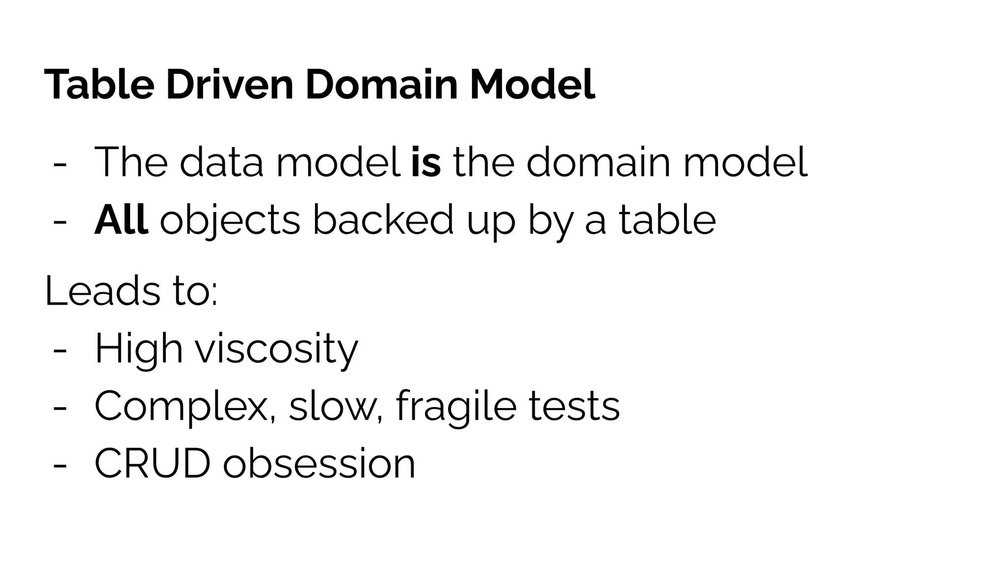 Table Driven Domain Model
- The data model is the domain model
- All objects backed up by a table
Leads to:
- High viscosity
- Complex, slow, fragile tests
- CRUD obsession
 