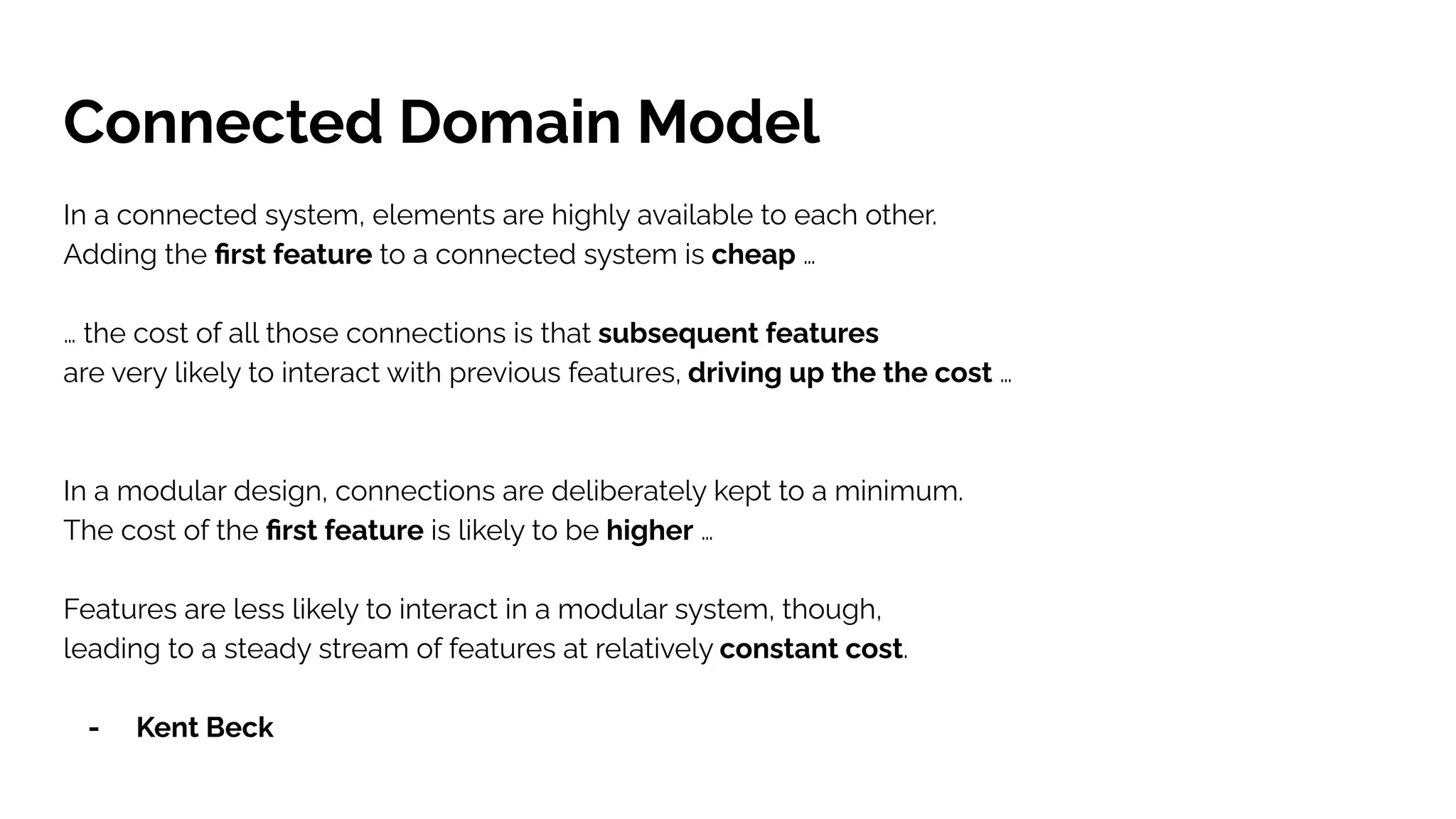 Connected Domain Model
In a connected system, elements are highly available to each other.
Adding the ﬁrst feature to a connected system is cheap …
… the cost of all those connections is that subsequent features
are very likely to interact with previous features, driving up the the cost …
In a modular design, connections are deliberately kept to a minimum.
The cost of the ﬁrst feature is likely to be higher …
Features are less likely to interact in a modular system, though,
leading to a steady stream of features at relatively constant cost.
- Kent Beck
 