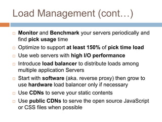 Load Management (cont…)
   Monitor and Benchmark your servers periodically and
    find pick usage time
   Optimize to support at least 150% of pick time load
   Use web servers with high I/O performance
   Introduce load balancer to distribute loads among
    multiple application Servers
   Start with software (aka. reverse proxy) then grow to
    use hardware load balancer only if necessary
   Use CDNs to serve your static contents
   Use public CDNs to serve the open source JavaScript
    or CSS files when possible
 