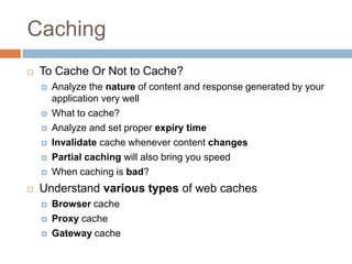 Caching
   To Cache Or Not to Cache?
       Analyze the nature of content and response generated by your
        application very well
       What to cache?
       Analyze and set proper expiry time
       Invalidate cache whenever content changes
       Partial caching will also bring you speed
       When caching is bad?
   Understand various types of web caches
       Browser cache
       Proxy cache
       Gateway cache
 