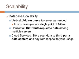 Scalability
   Database Scalability
     Vertical:   Add resource to server as needed
       In   most cases produce single point of failure
     Horizontal: Distribute/replicate data among
      multiple servers
     Cloud Services: Store your data to third party
      data centers and pay with respect to your usage
 