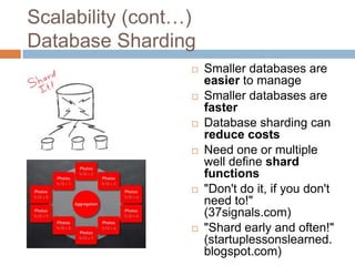 Scalability (cont…)
Database Sharding
                     Smaller databases are
                      easier to manage
                     Smaller databases are
                      faster
                     Database sharding can
                      reduce costs
                     Need one or multiple
                      well define shard
                      functions
                     "Don't do it, if you don't
                      need to!"
                      (37signals.com)
                     "Shard early and often!"
                      (startuplessonslearned.
                      blogspot.com)
 