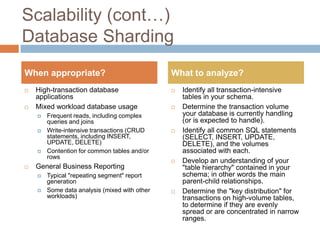 Scalability (cont…)
Database Sharding
When appropriate?                              What to analyze?
   High-transaction database                     Identify all transaction-intensive
    applications                                   tables in your schema.
   Mixed workload database usage                 Determine the transaction volume
       Frequent reads, including complex          your database is currently handling
        queries and joins                          (or is expected to handle).
       Write-intensive transactions (CRUD        Identify all common SQL statements
        statements, including INSERT,              (SELECT, INSERT, UPDATE,
        UPDATE, DELETE)                            DELETE), and the volumes
       Contention for common tables and/or        associated with each.
        rows
                                                  Develop an understanding of your
   General Business Reporting                     "table hierarchy" contained in your
       Typical "repeating segment" report         schema; in other words the main
        generation                                 parent-child relationships.
       Some data analysis (mixed with other      Determine the "key distribution" for
        workloads)                                 transactions on high-volume tables,
                                                   to determine if they are evenly
                                                   spread or are concentrated in narrow
                                                   ranges.
 