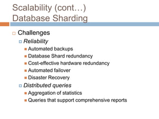 Scalability (cont…)
Database Sharding
   Challenges
     Reliability
       Automated   backups
       Database Shard redundancy
       Cost-effective hardware redundancy
       Automated failover
       Disaster Recovery

     Distributed   queries
       Aggregation  of statistics
       Queries that support comprehensive reports
 