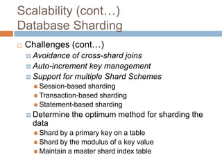 Scalability (cont…)
Database Sharding
   Challenges (cont…)
     Avoidance  of cross-shard joins
     Auto-increment key management
     Support for multiple Shard Schemes
       Session-based sharding
       Transaction-based sharding
       Statement-based sharding
     Determine   the optimum method for sharding the
     data
       Shard by a primary key on a table
       Shard by the modulus of a key value
       Maintain a master shard index table
 