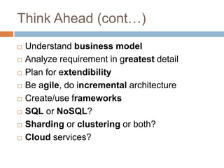 Think Ahead (cont…)
   Understand business model
   Analyze requirement in greatest detail
   Plan for extendibility
   Be agile, do incremental architecture
   Create/use frameworks
   SQL or NoSQL?
   Sharding or clustering or both?
   Cloud services?
 