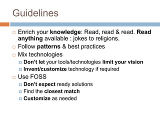 Guidelines
   Enrich your knowledge: Read, read & read. Read
    anything available : jokes to religions.
   Follow patterns & best practices
   Mix technologies
     Don’t let your tools/technologies limit your vision
     Invent/customize technology if required

   Use FOSS
     Don’t expect ready solutions
     Find the closest match
     Customize as needed
 