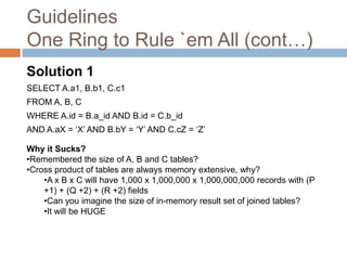 Guidelines
One Ring to Rule `em All (cont…)
Solution 1
SELECT A.a1, B.b1, C.c1
FROM A, B, C
WHERE A.id = B.a_id AND B.id = C.b_id
AND A.aX = ‘X’ AND B.bY = ‘Y’ AND C.cZ = ‘Z’

Why it Sucks?
•Remembered the size of A, B and C tables?
•Cross product of tables are always memory extensive, why?
    •A x B x C will have 1,000 x 1,000,000 x 1,000,000,000 records with (P
    +1) + (Q +2) + (R +2) fields
    •Can you imagine the size of in-memory result set of joined tables?
    •It will be HUGE
 