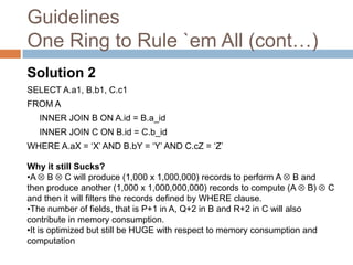 Guidelines
One Ring to Rule `em All (cont…)
Solution 2
SELECT A.a1, B.b1, C.c1
FROM A
   INNER JOIN B ON A.id = B.a_id
   INNER JOIN C ON B.id = C.b_id
WHERE A.aX = ‘X’ AND B.bY = ‘Y’ AND C.cZ = ‘Z’

Why it still Sucks?
•A B C will produce (1,000 x 1,000,000) records to perform A B and
then produce another (1,000 x 1,000,000,000) records to compute (A B)       C
and then it will filters the records defined by WHERE clause.
•The number of fields, that is P+1 in A, Q+2 in B and R+2 in C will also
contribute in memory consumption.
•It is optimized but still be HUGE with respect to memory consumption and
computation
 