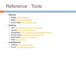 Reference : Tools
   Security
       Nmap: http://nmap.org/
       Nikto: http://cirt.net/Nikto2
       List of Tools: http://sectools.org/
   Caching
       APC: http://php.net/manual/en/book.apc.php
       XCache: http://xcache.lighttpd.net/
       eAccelerator: http://sourceforge.net/projects/eaccelerator/
       Varnish Cache: https://www.varnish-cache.org/
       MemCached: http://memcached.org/
       Redis: http://redis.io/
   Load Balancer
       HAProxy: http://haproxy.1wt.eu/
       Pound: http://www.apsis.ch/pound/
 