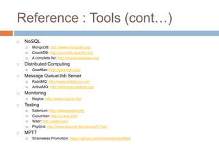 Reference : Tools (cont…)
   NoSQL
       MongoDB: http://www.mongodb.org/
       CouchDB: http://couchdb.apache.org/
       A complete list: http://nosql-database.org/
   Distributed Computing
       GearMan: http://gearman.org/
   Message Queue/Job Server
       RabitMQ: http://www.rabbitmq.com/
       ActiveMQ: http://activemq.apache.org/
   Monitoring
       Nagios: http://www.nagios.org/
   Testing
       Selenium: http://seleniumhq.org/
       Cucumber: http://cukes.info/
       Watir: http://watir.com/
       PhpUnit: http://www.phpunit.de/manual/3.7/en/
   MPTT
       Shameless Promotion: https://github.com/mnishihan/phpMptt
 