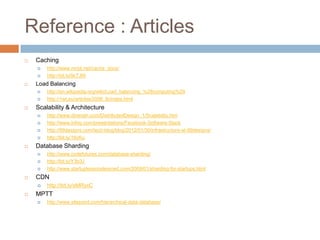 Reference : Articles
   Caching
       http://www.mnot.net/cache_docs/
       http://bit.ly/9cTJfA
   Load Balancing
       http://en.wikipedia.org/wiki/Load_balancing_%28computing%29
       http://1wt.eu/articles/2006_lb/index.html
   Scalability & Architecture
       http://www.diranieh.com/DistributedDesign_1/Scalability.htm
       http://www.infoq.com/presentations/Facebook-Software-Stack
       http://99designs.com/tech-blog/blog/2012/01/30/infrastructure-at-99designs/
       http://bit.ly/16cKu
   Database Sharding
       http://www.codefutures.com/database-sharding/
       http://bit.ly/Y3b3J
       http://www.startuplessonslearned.com/2009/01/sharding-for-startups.html
   CDN
       http://bit.ly/sMRyxC
   MPTT
       http://www.sitepoint.com/hierarchical-data-database/
 