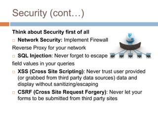 Security (cont…)
Think about Security first of all
 Network Security: Implement Firewall &

Reverse Proxy for your network
 SQL Injection: Never forget to escape

field values in your queries
 XSS (Cross Site Scripting): Never trust user provided
   (or grabbed from third party data sources) data and
   display without sanitizing/escaping
 CSRF (Cross Site Request Forgery): Never let your

   forms to be submitted from third party sites
 