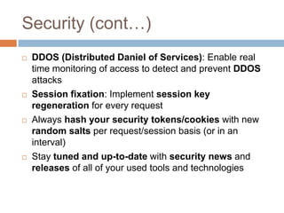 Security (cont…)
   DDOS (Distributed Daniel of Services): Enable real
    time monitoring of access to detect and prevent DDOS
    attacks
   Session fixation: Implement session key
    regeneration for every request
   Always hash your security tokens/cookies with new
    random salts per request/session basis (or in an
    interval)
   Stay tuned and up-to-date with security news and
    releases of all of your used tools and technologies
 