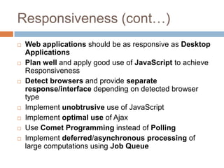 Responsiveness (cont…)
   Web applications should be as responsive as Desktop
    Applications
   Plan well and apply good use of JavaScript to achieve
    Responsiveness
   Detect browsers and provide separate
    response/interface depending on detected browser
    type
   Implement unobtrusive use of JavaScript
   Implement optimal use of Ajax
   Use Comet Programming instead of Polling
   Implement deferred/asynchronous processing of
    large computations using Job Queue
 