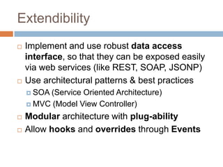 Extendibility
   Implement and use robust data access
    interface, so that they can be exposed easily
    via web services (like REST, SOAP, JSONP)
   Use architectural patterns & best practices
     SOA(Service Oriented Architecture)
     MVC (Model View Controller)

   Modular architecture with plug-ability
   Allow hooks and overrides through Events
 