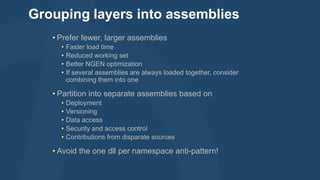 Grouping layers into assemblies
• Prefer fewer, larger assemblies
•
•
•
•

Faster load time
Reduced working set
Better NGEN optimization
If several assemblies are always loaded together, consider
combining them into one

• Partition into separate assemblies based on
•
•
•
•
•

Deployment
Versioning
Data access
Security and access control
Contributions from disparate sources

• Avoid the one dll per namespace anti-pattern!

 