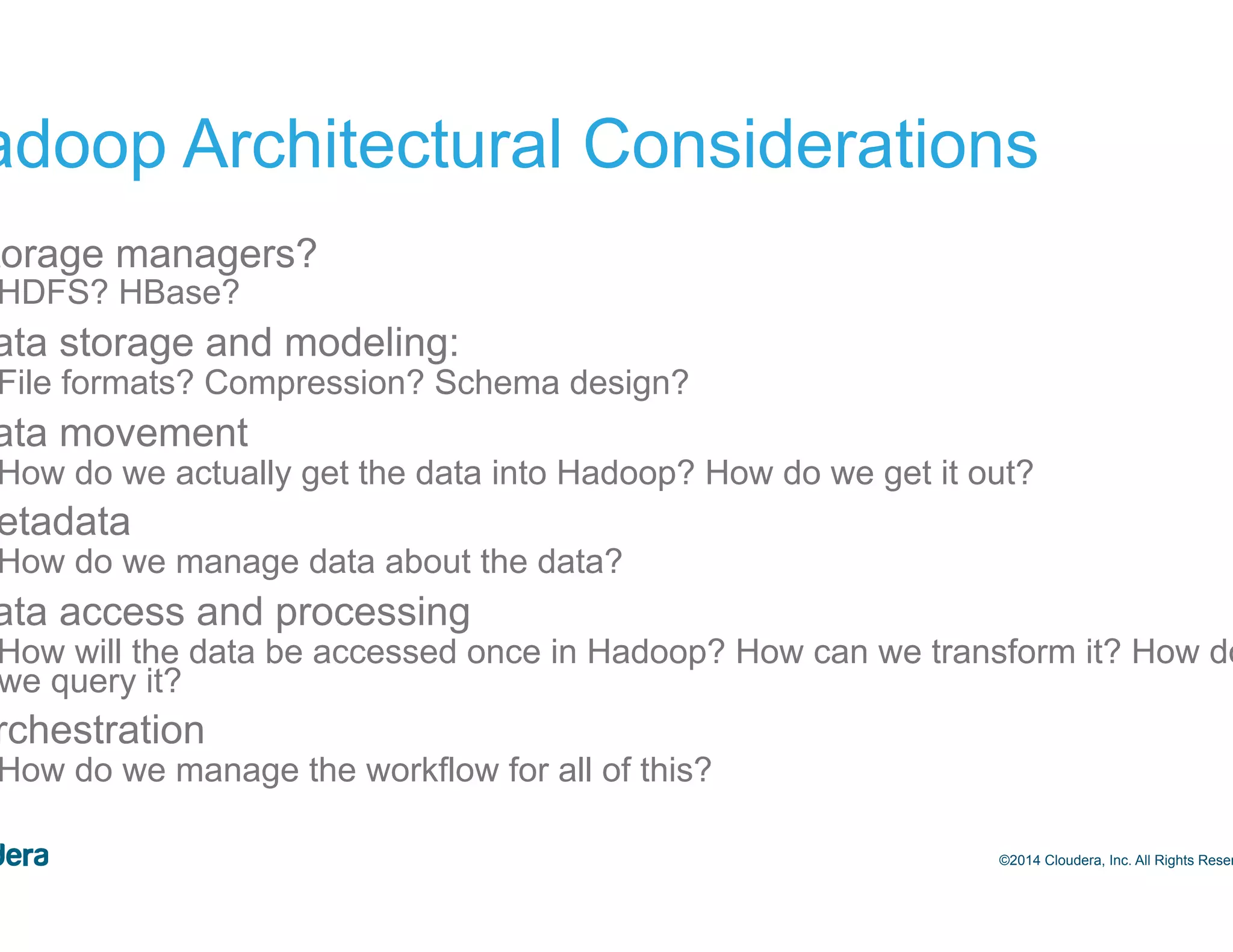 11 Hadoop Architectural Considerations •  Storage managers? –  HDFS? HBase? •  Data storage and modeling: –  File formats? Compression? Schema design? •  Data movement –  How do we actually get the data into Hadoop? How do we get it out? •  Metadata –  How do we manage data about the data? •  Data access and processing –  How will the data be accessed once in Hadoop? How can we transform it? How do we query it? •  Orchestration –  How do we manage the workflow for all of this? ©2014 Cloudera, Inc. All Rights Reserved. 