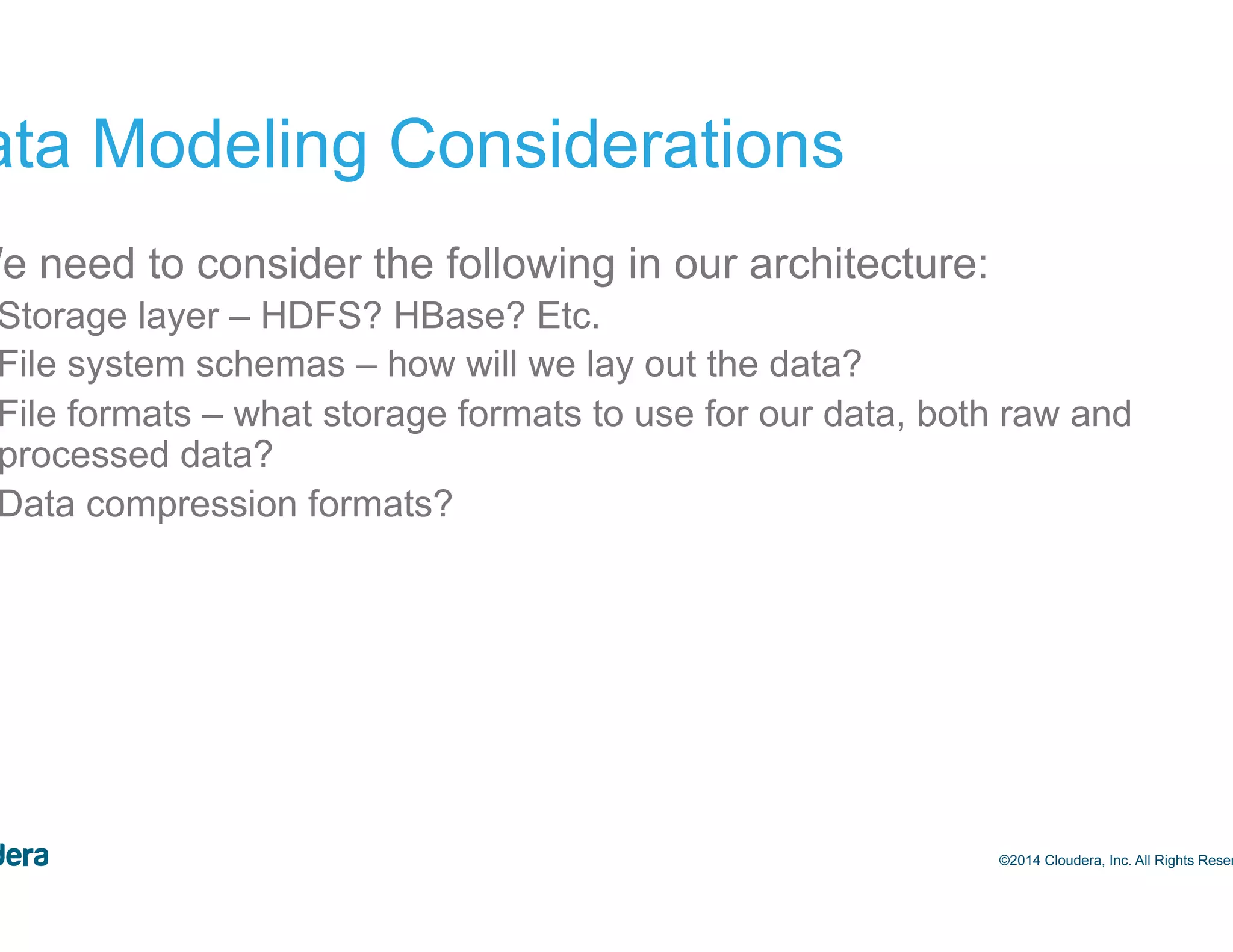 13 Data Modeling Considerations •  We need to consider the following in our architecture: –  Storage layer – HDFS? HBase? Etc. –  File system schemas – how will we lay out the data? –  File formats – what storage formats to use for our data, both raw and processed data? –  Data compression formats? ©2014 Cloudera, Inc. All Rights Reserved. 