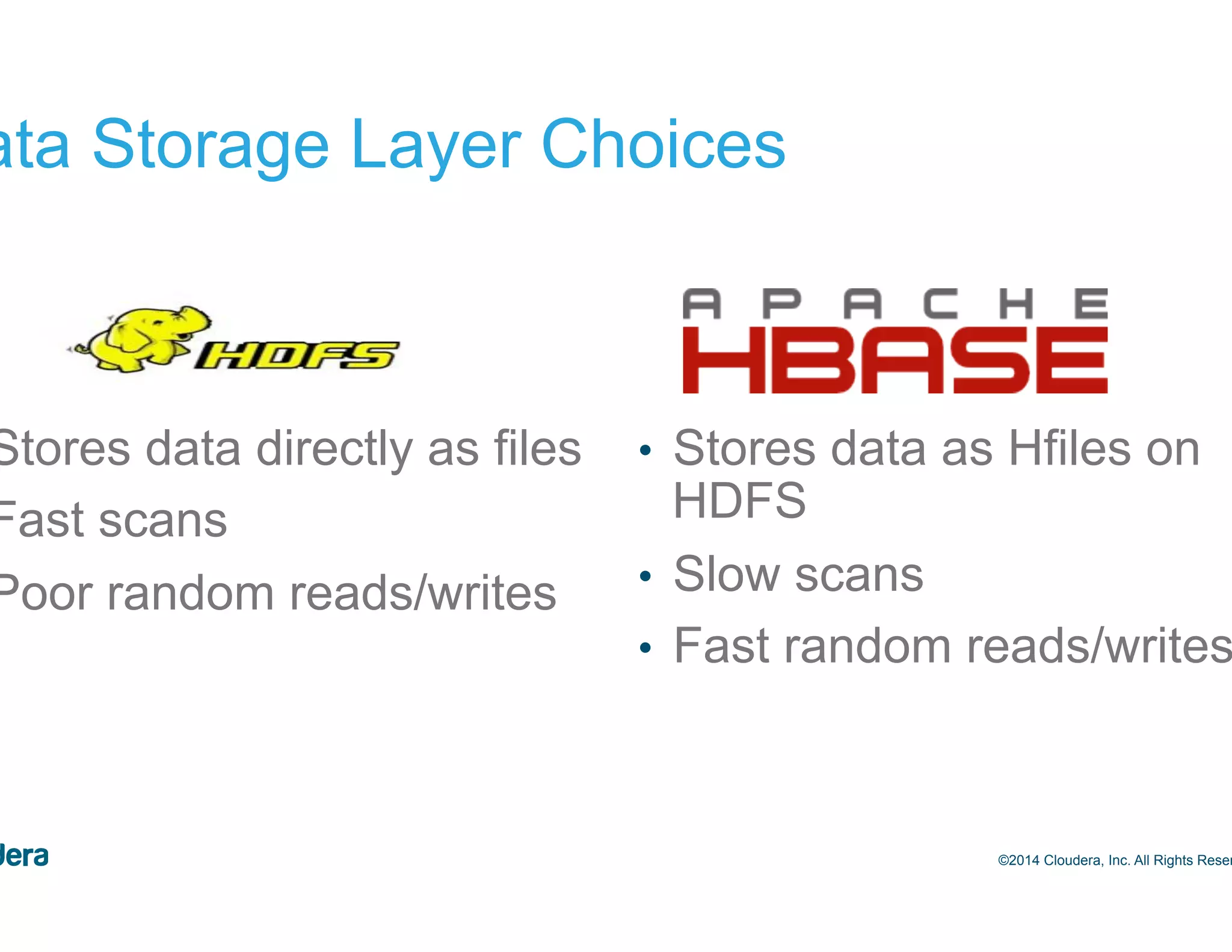 16 Data Storage Layer Choices •  Stores data directly as files •  Fast scans •  Poor random reads/writes •  Stores data as Hfiles on HDFS •  Slow scans •  Fast random reads/writes ©2014 Cloudera, Inc. All Rights Reserved. 