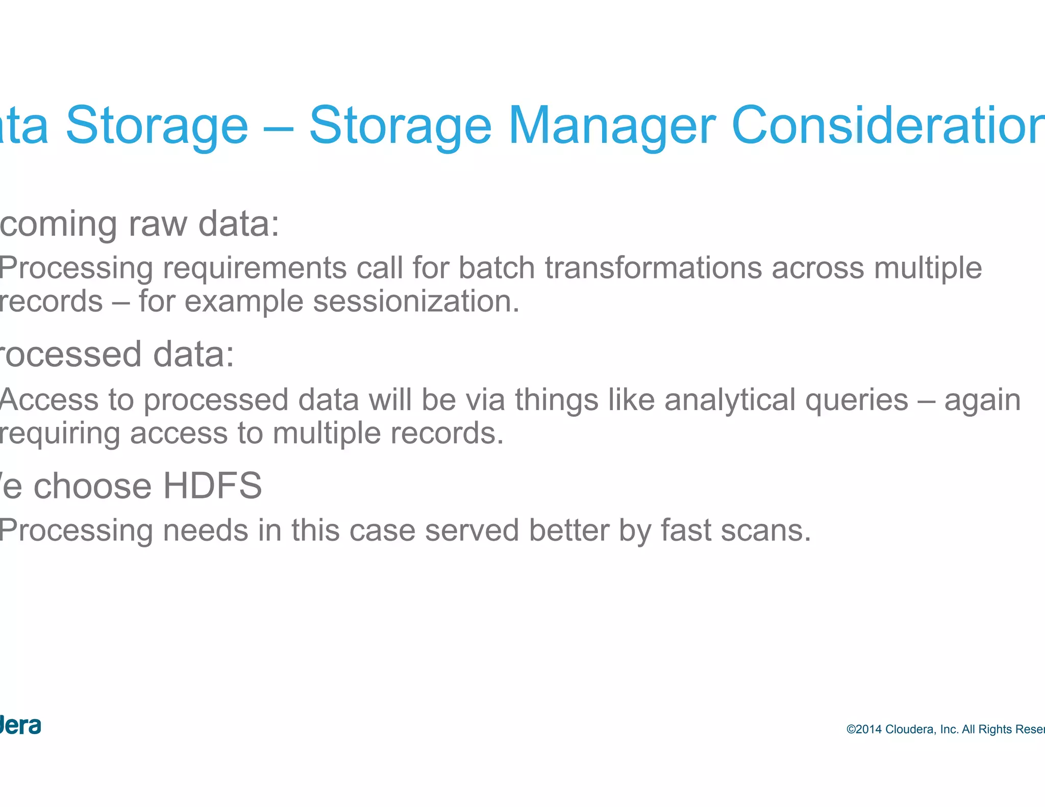 17 Data Storage – Storage Manager Considerations •  Incoming raw data: –  Processing requirements call for batch transformations across multiple records – for example sessionization. •  Processed data: –  Access to processed data will be via things like analytical queries – again requiring access to multiple records. •  We choose HDFS –  Processing needs in this case served better by fast scans. ©2014 Cloudera, Inc. All Rights Reserved. 