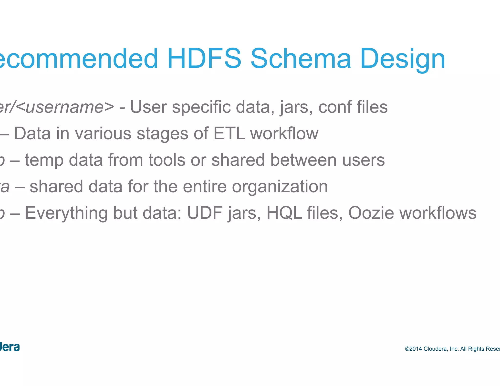 22 Recommended HDFS Schema Design /user/<username> - User specific data, jars, conf files /etl – Data in various stages of ETL workflow /tmp – temp data from tools or shared between users /data – shared data for the entire organization /app – Everything but data: UDF jars, HQL files, Oozie workflows ©2014 Cloudera, Inc. All Rights Reserved. 