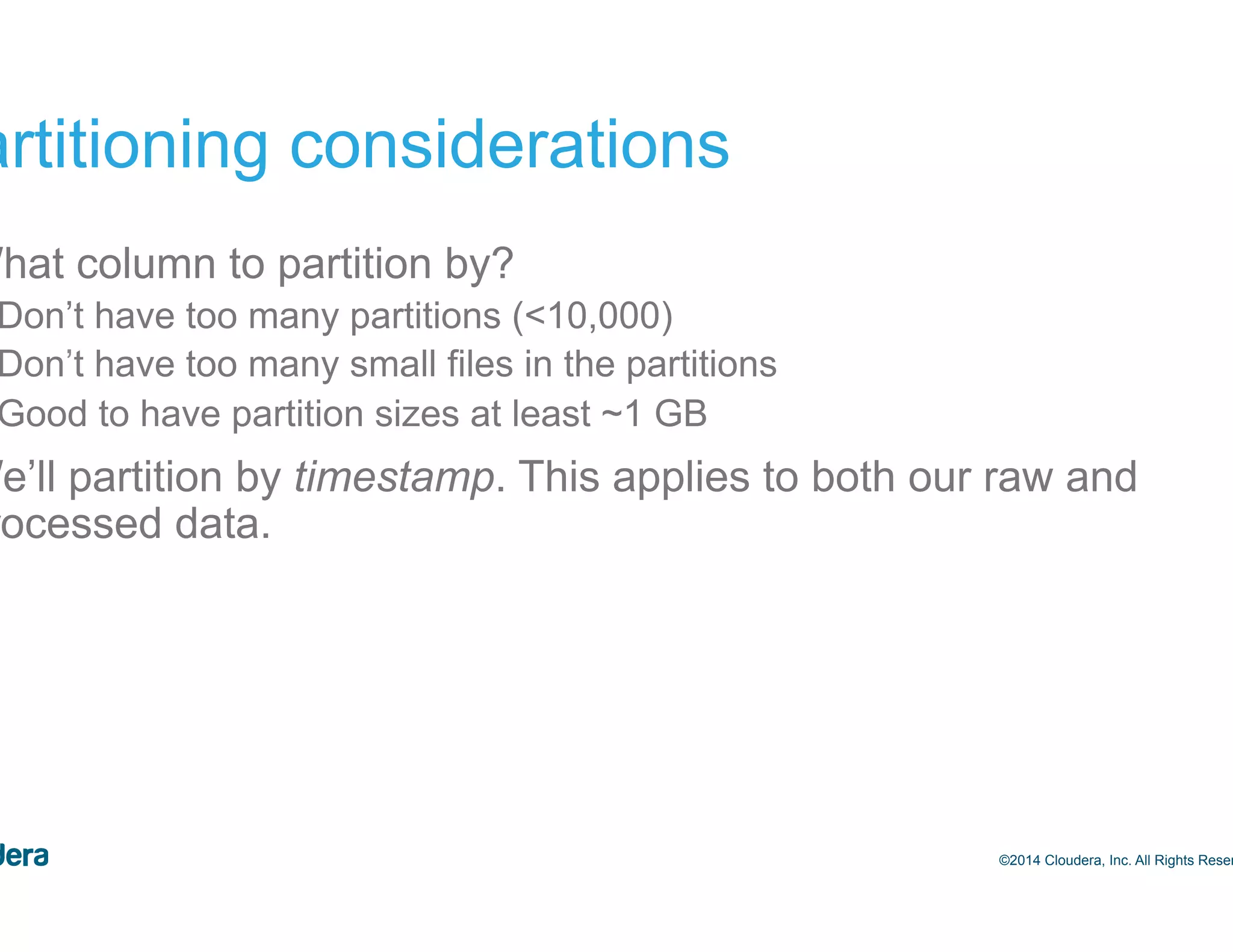 25 Partitioning considerations •  What column to partition by? –  Don’t have too many partitions (<10,000) –  Don’t have too many small files in the partitions –  Good to have partition sizes at least ~1 GB •  We’ll partition by timestamp. This applies to both our raw and processed data. ©2014 Cloudera, Inc. All Rights Reserved. 
