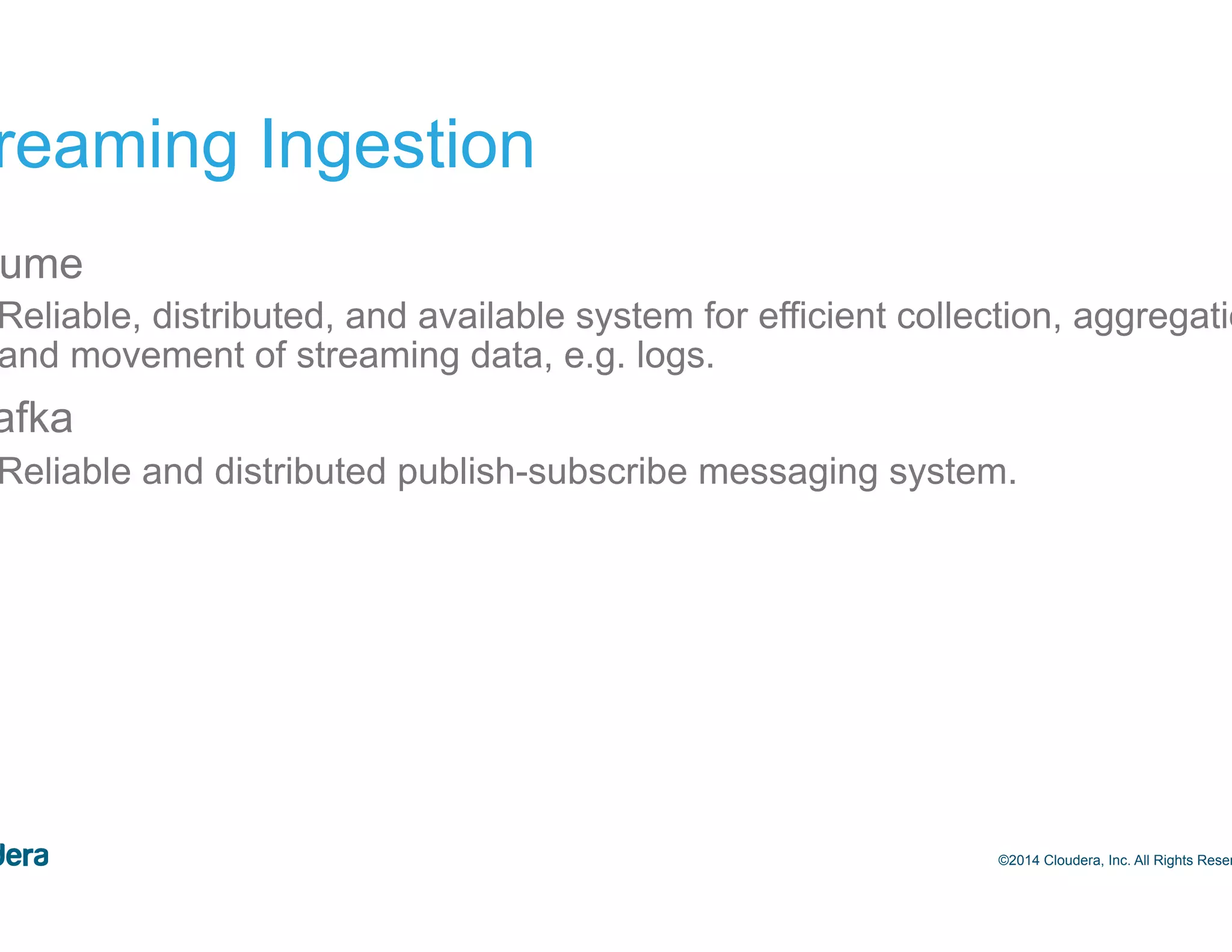 28 Streaming Ingestion •  Flume –  Reliable, distributed, and available system for efficient collection, aggregation and movement of streaming data, e.g. logs. •  Kafka –  Reliable and distributed publish-subscribe messaging system. ©2014 Cloudera, Inc. All Rights Reserved. 
