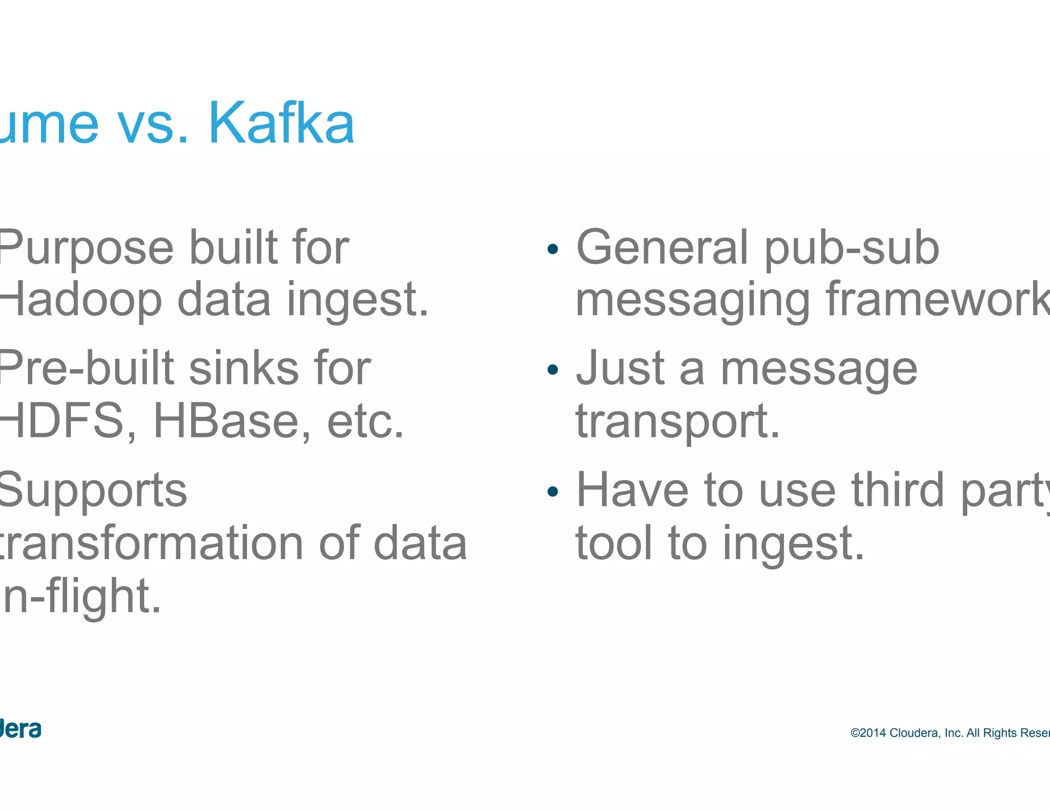 29 Flume vs. Kafka •  Purpose built for Hadoop data ingest. •  Pre-built sinks for HDFS, HBase, etc. •  Supports transformation of data in-flight. •  General pub-sub messaging framework. •  Just a message transport. •  Have to use third party tool to ingest. ©2014 Cloudera, Inc. All Rights Reserved. 