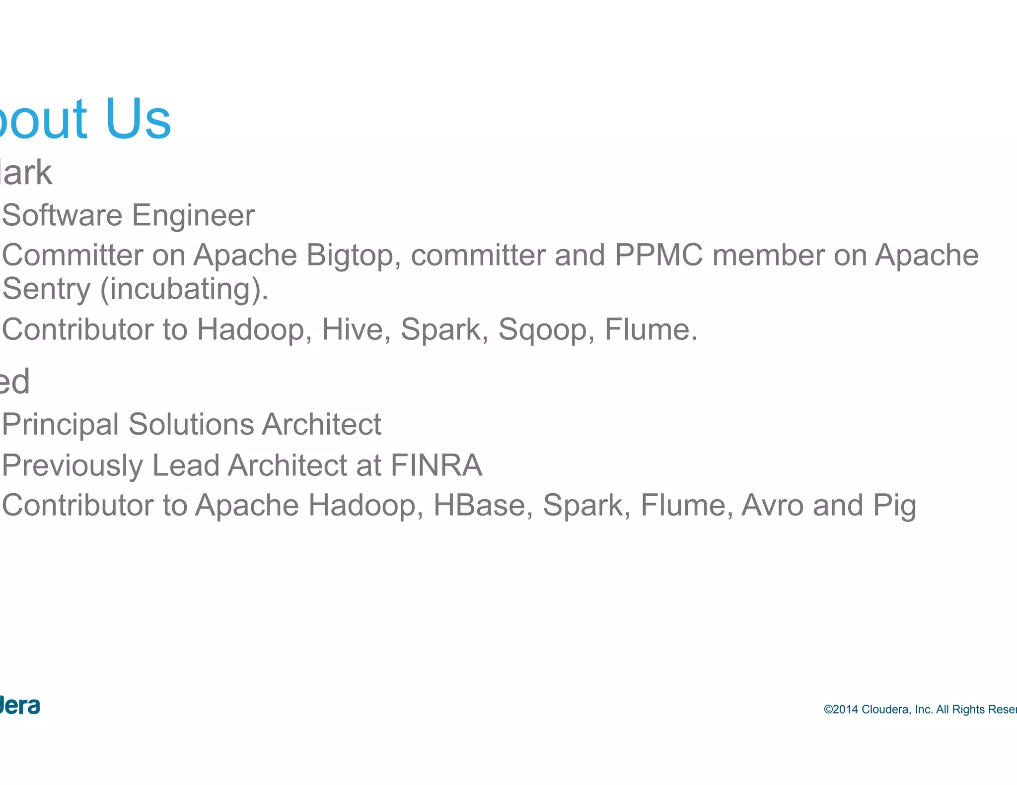 3 About Us •  Mark –  Software Engineer –  Committer on Apache Bigtop, committer and PPMC member on Apache Sentry (incubating). –  Contributor to Hadoop, Hive, Spark, Sqoop, Flume. •  Ted –  Principal Solutions Architect –  Previously Lead Architect at FINRA –  Contributor to Apache Hadoop, HBase, Spark, Flume, Avro and Pig ©2014 Cloudera, Inc. All Rights Reserved. 
