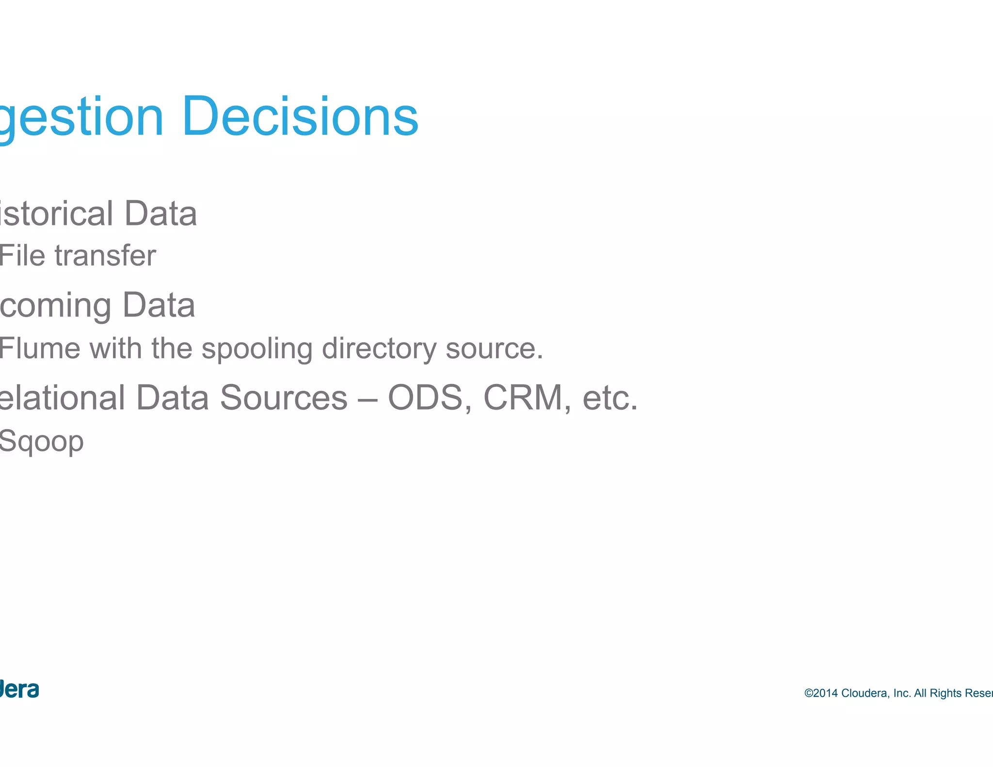 33 Ingestion Decisions •  Historical Data –  File transfer •  Incoming Data –  Flume with the spooling directory source. •  Relational Data Sources – ODS, CRM, etc. –  Sqoop ©2014 Cloudera, Inc. All Rights Reserved. 