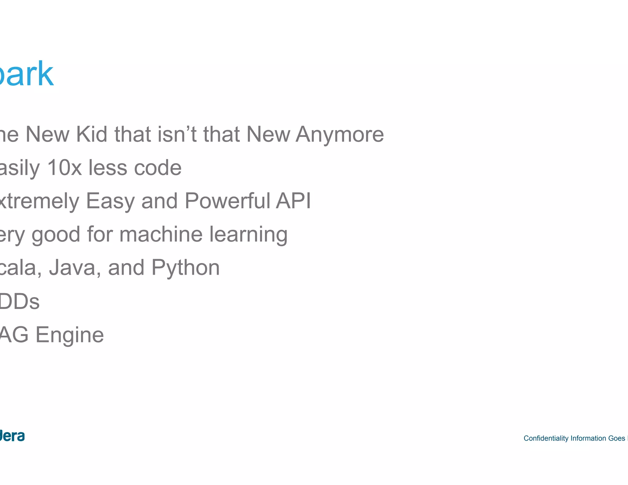39 Spark •  The New Kid that isn’t that New Anymore •  Easily 10x less code •  Extremely Easy and Powerful API •  Very good for machine learning •  Scala, Java, and Python •  RDDs •  DAG Engine Confidentiality Information Goes Here 