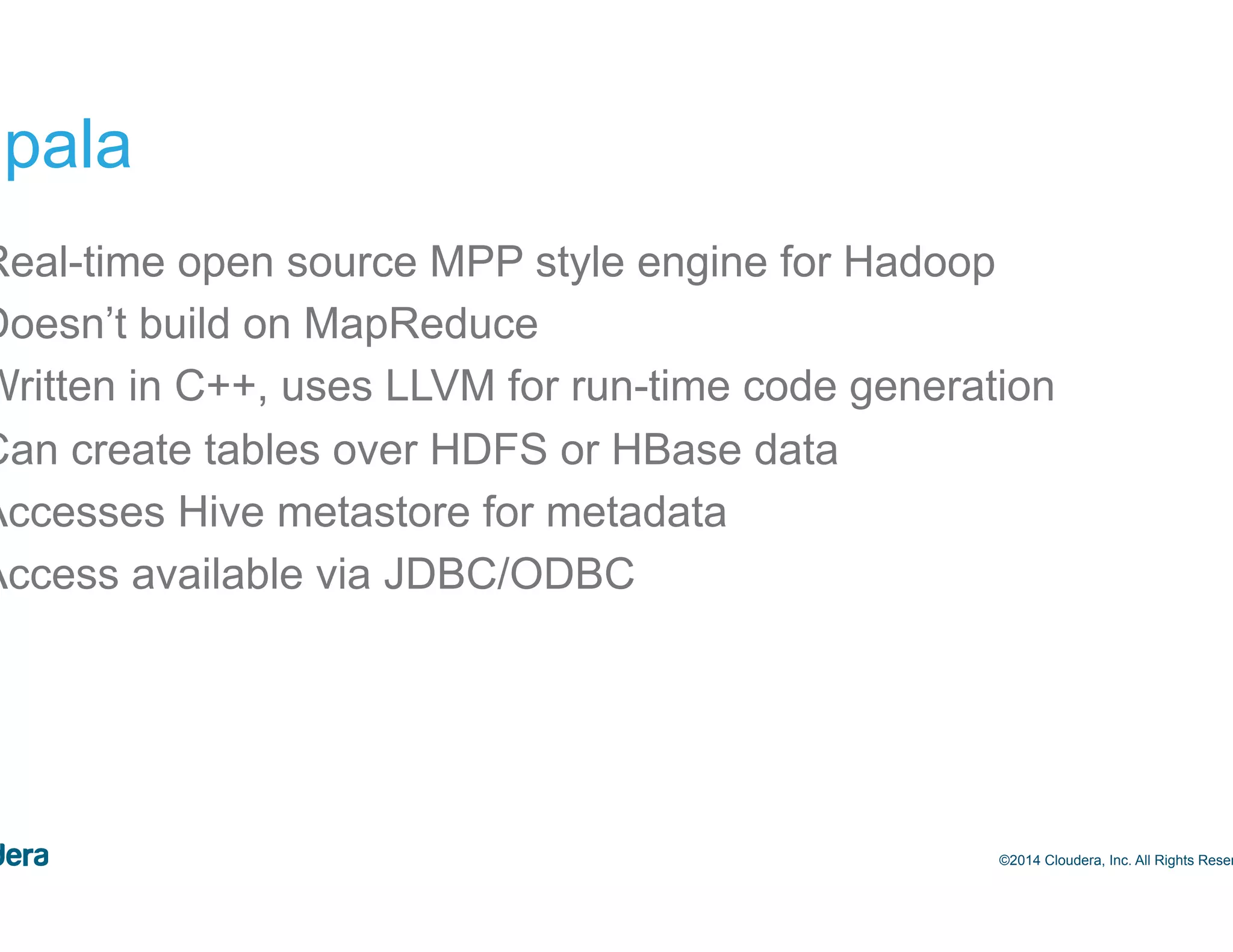 40 Impala • Real-time open source MPP style engine for Hadoop • Doesn’t build on MapReduce • Written in C++, uses LLVM for run-time code generation • Can create tables over HDFS or HBase data • Accesses Hive metastore for metadata • Access available via JDBC/ODBC ©2014 Cloudera, Inc. All Rights Reserved. 