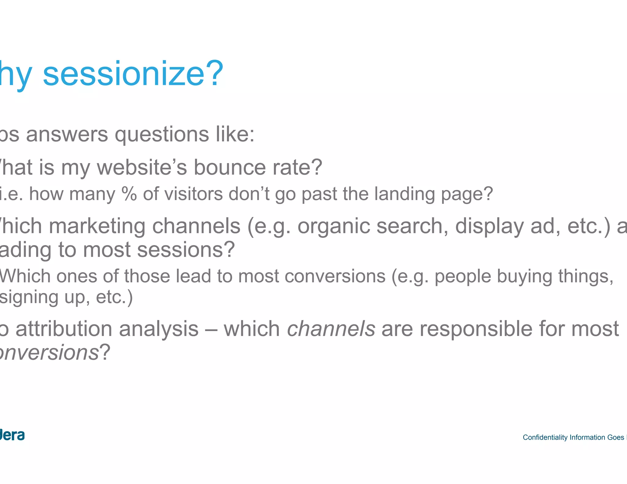 44 Why sessionize? Confidentiality Information Goes Here Helps answers questions like: •  What is my website’s bounce rate? –  i.e. how many % of visitors don’t go past the landing page? •  Which marketing channels (e.g. organic search, display ad, etc.) are leading to most sessions? –  Which ones of those lead to most conversions (e.g. people buying things, signing up, etc.) •  Do attribution analysis – which channels are responsible for most conversions? 