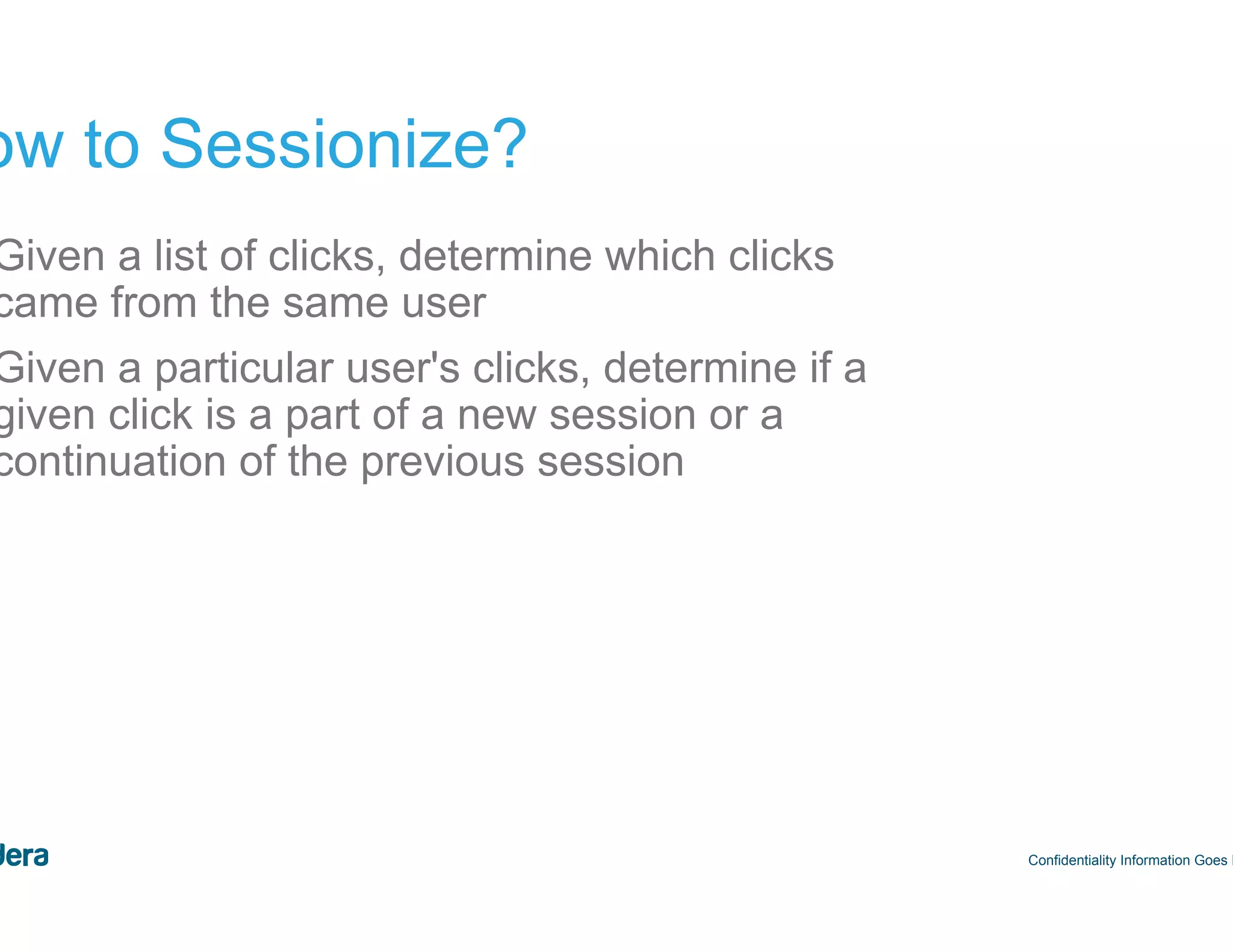 45 How to Sessionize? Confidentiality Information Goes Here 1.  Given a list of clicks, determine which clicks came from the same user 2.  Given a particular user's clicks, determine if a given click is a part of a new session or a continuation of the previous session 