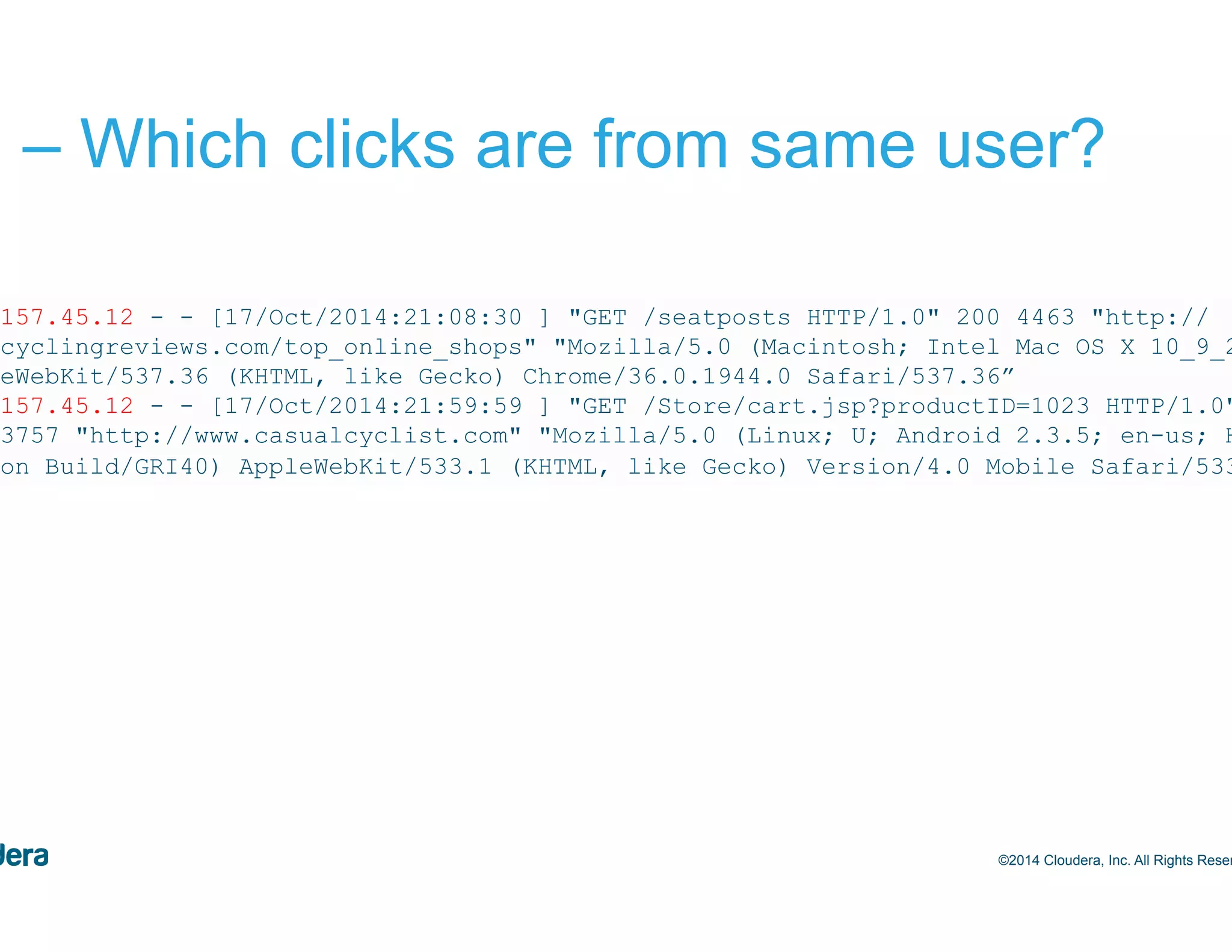 48 #1 – Which clicks are from same user? ©2014 Cloudera, Inc. All Rights Reserved. 244.157.45.12 - - [17/Oct/2014:21:08:30 ] "GET /seatposts HTTP/1.0" 200 4463 "http:// bestcyclingreviews.com/top_online_shops" "Mozilla/5.0 (Macintosh; Intel Mac OS X 10_9_2) AppleWebKit/537.36 (KHTML, like Gecko) Chrome/36.0.1944.0 Safari/537.36” 244.157.45.12 - - [17/Oct/2014:21:59:59 ] "GET /Store/cart.jsp?productID=1023 HTTP/1.0" 200 3757 "http://www.casualcyclist.com" "Mozilla/5.0 (Linux; U; Android 2.3.5; en-us; HTC Vision Build/GRI40) AppleWebKit/533.1 (KHTML, like Gecko) Version/4.0 Mobile Safari/533.1” 