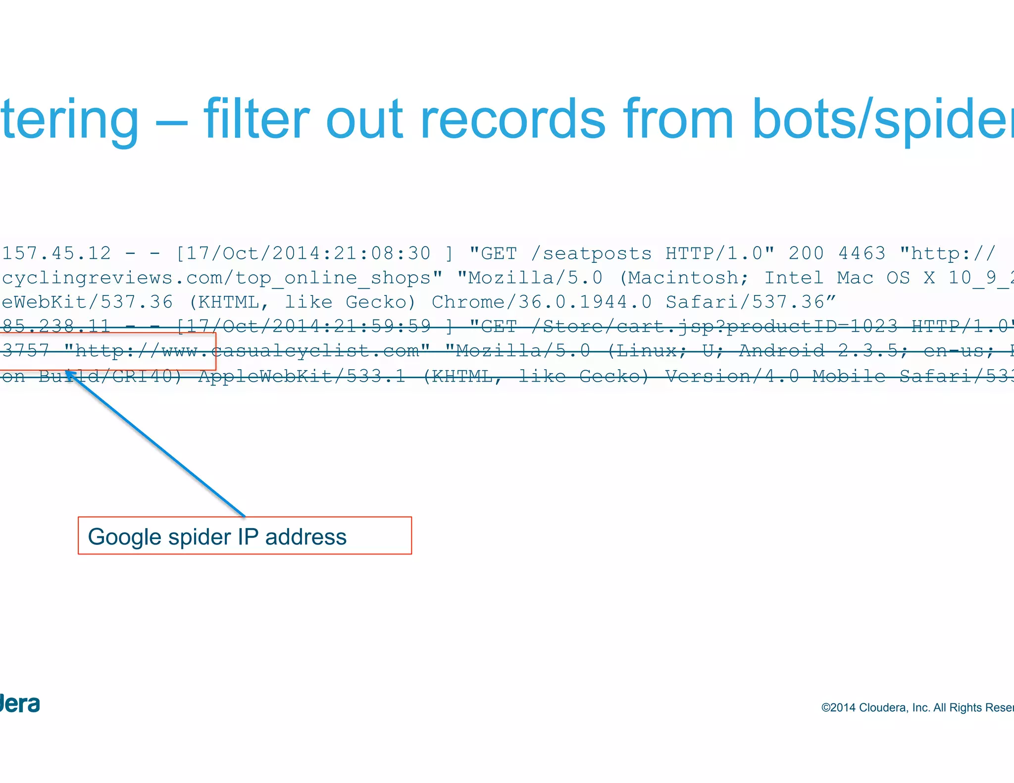 52 Filtering – filter out records from bots/spiders ©2014 Cloudera, Inc. All Rights Reserved. 244.157.45.12 - - [17/Oct/2014:21:08:30 ] "GET /seatposts HTTP/1.0" 200 4463 "http:// bestcyclingreviews.com/top_online_shops" "Mozilla/5.0 (Macintosh; Intel Mac OS X 10_9_2) AppleWebKit/537.36 (KHTML, like Gecko) Chrome/36.0.1944.0 Safari/537.36” 209.85.238.11 - - [17/Oct/2014:21:59:59 ] "GET /Store/cart.jsp?productID=1023 HTTP/1.0" 200 3757 "http://www.casualcyclist.com" "Mozilla/5.0 (Linux; U; Android 2.3.5; en-us; HTC Vision Build/GRI40) AppleWebKit/533.1 (KHTML, like Gecko) Version/4.0 Mobile Safari/533.1” Google spider IP address 