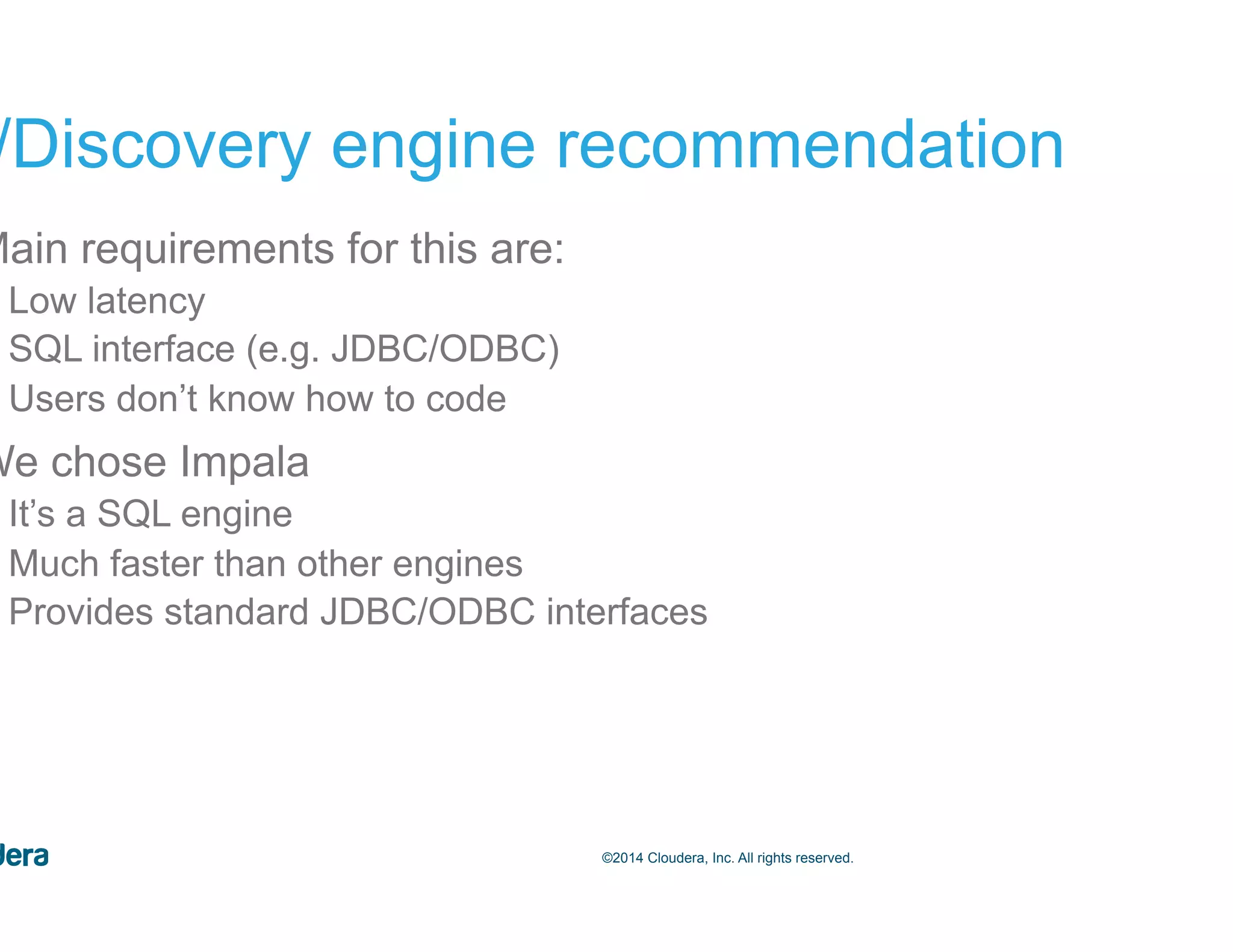 56©2014 Cloudera, Inc. All rights reserved. BI/Discovery engine recommendation •  Main requirements for this are: –  Low latency –  SQL interface (e.g. JDBC/ODBC) –  Users don’t know how to code •  We chose Impala –  It’s a SQL engine –  Much faster than other engines –  Provides standard JDBC/ODBC interfaces 