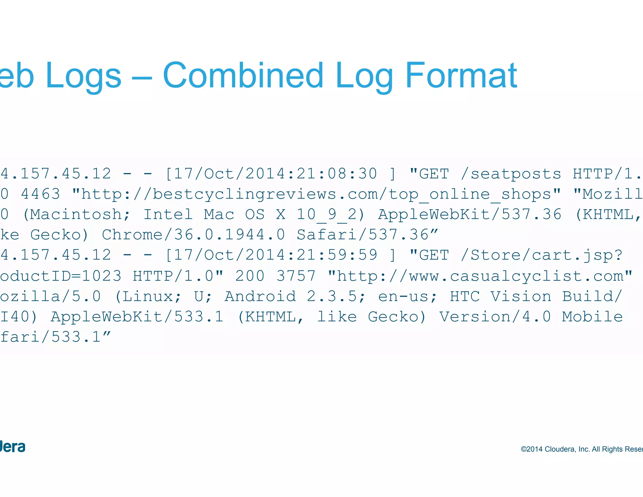 7 Web Logs – Combined Log Format ©2014 Cloudera, Inc. All Rights Reserved. 244.157.45.12 - - [17/Oct/2014:21:08:30 ] "GET /seatposts HTTP/1.0" 200 4463 "http://bestcyclingreviews.com/top_online_shops" "Mozilla/ 5.0 (Macintosh; Intel Mac OS X 10_9_2) AppleWebKit/537.36 (KHTML, like Gecko) Chrome/36.0.1944.0 Safari/537.36” 244.157.45.12 - - [17/Oct/2014:21:59:59 ] "GET /Store/cart.jsp? productID=1023 HTTP/1.0" 200 3757 "http://www.casualcyclist.com" "Mozilla/5.0 (Linux; U; Android 2.3.5; en-us; HTC Vision Build/ GRI40) AppleWebKit/533.1 (KHTML, like Gecko) Version/4.0 Mobile Safari/533.1” 