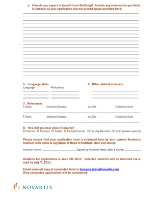 e. How do you expect to benefit from BioCamp? Include any information you think
       is relevant to your application (do not exceed space provided here)
__________________________________________________________________________________
__________________________________________________________________________________
__________________________________________________________________________________
__________________________________________________________________________________
__________________________________________________________________________________
__________________________________________________________________________________
__________________________________________________________________________________
__________________________________________________________________________________
__________________________________________________________________________________
__________________________________________________________________________________
__________________________________________________________________________________
__________________________________________________________________________________
__________________________________________________________________________________
__________________________________________________________________________________
__________________________________________________________________________________
__________________________________________________________________________________
__________________________________________________________________________________
__________________________________________________________________________________
__________________________________________________________________________________


5. Language skills                                            6. Other skills & interests
Language             Proficiency
____________________ _____________________                        ____________________________________
____________________ _____________________                        ____________________________________
____________________ _____________________                        ____________________________________

7. References
1. Name                Institution/Company                    Job Title                  Contact No./Email

__________________________________________________________________________________________________________________

2. Name                Institution/Company                    Job Title                  Contact No./Email

__________________________________________________________________________________________________________________


8. How did you hear about BioCamp?
 Internet  Campus  Poster  Family/Friends  Faculty Member  Other (please specify)


Please ensure that your application form is endorsed here by your current Academic
Institute with name & signature of Head of Institute, date and stamp.

Institute Name: __________________________ Signed by Institute Head, date & stamp: ____________


Deadline for applications is June 20, 2011. Selected students will be informed via e-
mail by July 7, 2011.

Email scanned copy of completed form to biocamp.india@novartis.com
Only completed applications will be considered.
 