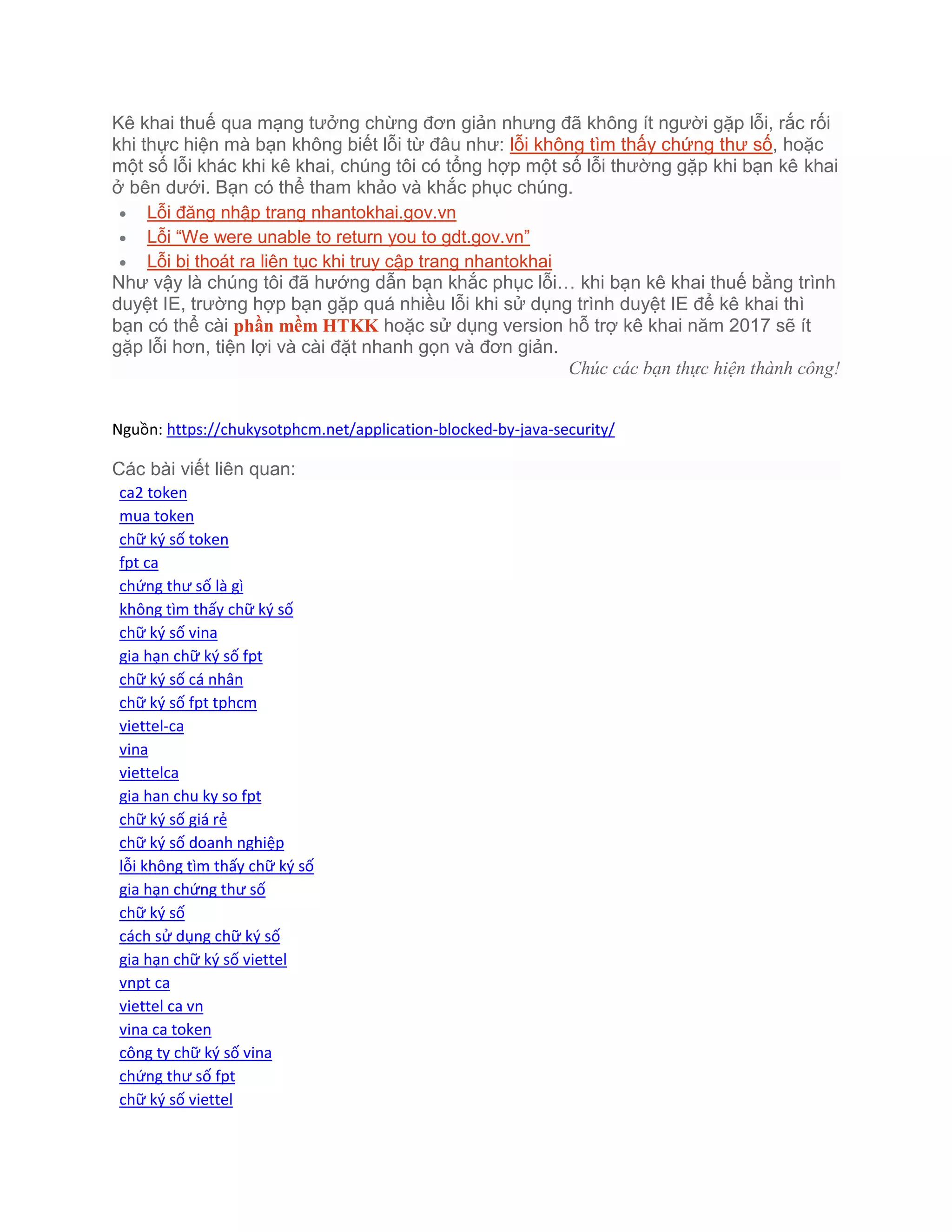 Kê khai thuế qua mạng tưởng chừng đơn giản nhưng đã không ít người gặp lỗi, rắc rối
khi thực hiện mà bạn không biết lỗi từ đâu như: lỗi không tìm thấy chứng thư số, hoặc
một số lỗi khác khi kê khai, chúng tôi có tổng hợp một số lỗi thường gặp khi bạn kê khai
ở bên dưới. Bạn có thể tham khảo và khắc phục chúng.
 Lỗi đăng nhập trang nhantokhai.gov.vn
 Lỗi “We were unable to return you to gdt.gov.vn”
 Lỗi bị thoát ra liên tục khi truy cập trang nhantokhai
Như vậy là chúng tôi đã hướng dẫn bạn khắc phục lỗi… khi bạn kê khai thuế bằng trình
duyệt IE, trường hợp bạn gặp quá nhiều lỗi khi sử dụng trình duyệt IE để kê khai thì
bạn có thể cài phần mềm HTKK hoặc sử dụng version hỗ trợ kê khai năm 2017 sẽ ít
gặp lỗi hơn, tiện lợi và cài đặt nhanh gọn và đơn giản.
Chúc các bạn thực hiện thành công!
Nguồn: https://chukysotphcm.net/application-blocked-by-java-security/
Các bài viết liên quan:
ca2 token
mua token
chữ ký số token
fpt ca
chứng thư số là gì
không tìm thấy chữ ký số
chữ ký số vina
gia hạn chữ ký số fpt
chữ ký số cá nhân
chữ ký số fpt tphcm
viettel-ca
vina
viettelca
gia han chu ky so fpt
chữ ký số giá rẻ
chữ ký số doanh nghiệp
lỗi không tìm thấy chữ ký số
gia hạn chứng thư số
chữ ký số
cách sử dụng chữ ký số
gia hạn chữ ký số viettel
vnpt ca
viettel ca vn
vina ca token
công ty chữ ký số vina
chứng thư số fpt
chữ ký số viettel
 